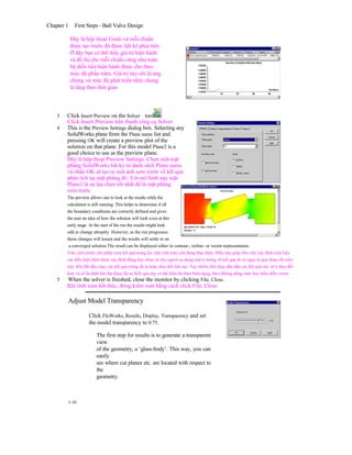Chapter 1 First Steps - Ball Valve Design
Đây là hộp thoại Goals và mỗi chuẩn
được tạo trước đó được liệt kê phía trên.
Ở đây bạn có thể thấy giá trị hiện hành
và đồ thị cho mỗi chuẩn cũng như toàn
bộ diễn tiến hiện hành được cho theo
mức độ phần trăm. Giá trị này chỉ là áng
chừng và mức độ phát triển nhìn chung
là tăng theo thời gian
3 Click Insert Preview on the Solver toolbar.
Click Insert Preview trên thanh công cụ Solver
4 This is the Preview Settings dialog box. Selecting any
SolidWorks plane from the Plane name list and
pressing OK will create a preview plot of the
solution on that plane. For this model Plane2 is a
good choice to use as the preview plane.
Đây là hộp thoại Preview Settings. Chọn một mặt
phẳng SolidWorks bất kỳ từ danh sách Plane name
và nhấn OK sẽ tạo ra một ảnh xem trước về kết quả
phân tích tại mặt phẳng đó. Với mô hình này mặt
Plane2 là sự lựa chọn tốt nhất để là mặt phẳng
xem trước
The preview allows one to look at the results while the
calculation is still running. This helps to determine if all
the boundary conditions are correctly defined and gives
the user an idea of how the solution will look even at this
early stage. At the start of the run the results might look
odd or change abruptly. However, as the run progresses
these changes will lessen and the results will settle in on
a converged solution.The result can be displayed either in contour-, isoline- or vector-representation.
Việc xem trước cho phép xem kết quả trong lúc việc tính toán còn đang thực hiện. Điều này giúp cho việc xác định xem liệu
các điều kiện biên được xác định đúng hay chưa và cho người sự dụng một ý tưởng về kết quả sẽ có ngay từ giai đoạn rất sớm
này. Khi bắt đầu chạy các kết quả trông rất lạ hoặc thay đổi liên tục. Tuy nhiên, khi chạy dần dần các kết quả này sẽ ít thay đổi
hơn và sẽ ổn định khi đạt được độ tụ. Kết quả này có thể hiển thị theo biên dạng, theo đường dồng mức hay biểu diễn vertor.
5 When the solver is finished, close the monitor by clicking File, Close.
Khi tính toán kết thúc, đóng kiểm soát bằng cách click File, Close
Adjust Model Transparency
Click FloWorks, Results, Display, Transparency and set
the model transparency to 0.75.
The first step for results is to generate a transparent
view
of the geometry, a ‘glass-body’. This way, you can
easily
see where cut planes etc. are located with respect to
the
geometry.
1-10
 