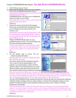 Create a COSMOSFloWorks Project Tạo một đề án COSMOSFloWorks
1 Click FloWorks, Project, Wizard.
2 Once inside the Wizard, select Create new in order to
create a new configuration and name it Project 1.
Trong bảng Wizard chọn Create new để mở một cấu
hình mới mang tên Project 1
COSMOSFloWorks will create a new configuration
and store all data in a new folder.
Trong bảng Wizard chọn Create new để mở một cấu
hình mới mang tên Project 1
Click Next.
3 Choose the system of units (SI for this project).
Please keep in mind that after finishing the Wizard,
you can change the unit system anytime with
FloWorks, Units.
Chọn hệ đơn vị.(trong ví dụ này chọn hệ đơn vị SI)
Cần nhớ rằng bạn có thể thay đổi hệ đơn vị bất cứ
lúc nào sau khi bạn kết thúc Wizard này bằng cách
chọn FloWorks, Units.
Within COSMOSFloWorks, there are some
predefined systems of units. You can also define your
own and switch between them anytime.
Trong CosmosFloWorks có một số hệ đơn vị được
xác định trước. Bạn có thể xác định một hệ đơn vị
riêng của bạn và đặt nó vào trong đó bất cứ khi
nào.
Click Next.
4 Set the analysis type to Internal. Do not
include any physical features.
Đặt loại phân tích về Internal. Không bao gồm
bất cứ đặc tính vật lý nào.
We want to analyze the flow through the structure.
This is what we call an internal analysis. The
opposite is an external analysis, which is the flow
around an object. From this dialog box you can also
choose to ignore cavities that are not relevant to the
flow analysis without having to fill them in using additional features.
Chúng ta muốn phân tích dòng chảy thong qua cấu trúc. Điều này được gọi là phân tích bên trong
(Internal). Ngược lại là phân tích bên ngoài, dòng chảy bao quanh một đối tượng. Từ hộp thọai này,
bạn cũng có thể chọn không quan tâm tới các hốc rỗng mà nó không liên quan tới việc phân tích dòng
chảy và không phải điền đầy các hốc đó, bằng cách sử dụng các đặc tính bổ sung.
Not only will COSMOSFloWorks calculate the fluid flow, but can also take into account heat conduction
within the solid(s) including surface-to-surface radiation. Transient (time dependent) analyses are also
possible. Gravitational effects can be included for natural convection cases. Analyses of rotating
equipment is also possible.
CosmosFloWorks không chỉ tính toán dòng chất lỏng mà còn tham gia vào tính toán độ dẫn nhiệt
trong các vật rắn bao gồm cả các bức xạ giữa các mặt. Cũng có thể phân tích tức thời(phụ thuộc theo
thời gian). Có thể bao gồm cả ảnh hưởng của trọng trường đối với trường hợp đối lưu tự nhiên. Cũng
có thể phân tích đối với các thiết bị quay.
Click Next.
COSMOSFloWorks 2006 Tutorial 1-2
 