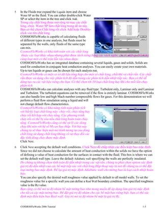 5 In the Fluids tree expand the Liquids item and choose
Water SP as the fluid. You can either double-click Water
SP or select the item in the tree and click Add.
Trong cây chất lỏng được mở rộng từ mục các chất
lỏng, chọn Water SP làm chất lỏng trong dề án này.
Bạn có thể chọn Chất lỏng rồi click Add hoặc Double-
click vào tên chất lỏng.
COSMOSFloWorks is capable of calculating fluids
of different types in one analysis, but fluids must be
separated by the walls, only fluids of the same type
can mix.
CosmosFloWorks có khả tính toán với các chất lỏng
thuộc các loại khác nhau nhưng phải được tách riêng bằng các vách ngăn, chỉ có những chất lỏng
cùng loại mới có thể trộn lẫn vào nhau được.
COSMOSFloWorks has an integrated database containing several liquids, gases and solids. Solids are
used for conduction in conjugate heat conduction analyses. You can easily create your own materials.
Up to ten liquids or gases can be chosen for each analysis run.
CosmosFloWorks có một cơ sở dữ liệu tổng hợp cho một số chất lỏng, chất khí và chất rắn. Các chất
rắn được sử dụng cho việc phân tích độ dẫn trong các phân tích dẫn nhiệt tiếp xúc. Bạn có thể dễ
dàng tạo ra các vật liệu riêng cho bạn. Có thể chọn tới 10 loại chất lỏng hay khí cho mỗi lần chạy
phân tích.
COSMOSFloWorks can calculate analyses with any fluid type: Turbulent only, Laminar only and Laminar
and Turbulent. The turbulent equations can be removed if the flow is entirely laminar. COSMOSFloWorks
can also handle low and high Mach number compressible flows for gases. For this demonstration we will
perform a fluid flow simulation using a liquid and will
not change default flow characteristics.
CosmosFloWorks có khả năng tính toán phân tích
với bất kỳ loại chất lỏng nào: chảy rối, chảy tầng hay
chảy rối kết hợp với chảy tầng. Các phương trình
chảy rối có thể bị xóa nếu chất lỏng hoàn toàn chảy
tầng. CosmosFloWorks cũng có thể xử lý các dòng
chảy khí nén với hệ số M cao hay thấp. Với bài này
chúng ta sẽ thực hiện một mô hình tương tự của dòng
chất lỏng sử dụng chất lỏng không có sự thay đổi các
đặc tính dòng chảy được mặc định.
Click Next.
6 Click Next accepting the default wall conditions. Click Next để chấp nhận các điều kiện bao mặc định.
Since we did not choose to calculate the amount of heat conduction within the solids we have the option
of defining a value of heat conduction for the surfaces in contact with the fluid. This box is where we can
set the default wall type. Leave the default Adiabatic wall specifying the walls are perfectly insulated.
Do chúng ta không chọn tính toán độ dẫn nhiệt trong các vật rắn, chúng ta phải chọn option xác định
giá trị độ dẫn nhiệt của các bề mặt tiếp xúc với chất lỏng.Hộp thoại này là nơi để chúng ta có thể đặt
loại tường bao mặc định. Để lại giá trị mặc định Adiabatic wall cho tường bao là loại cách nhiệt hoàn
hảo.
You can also specify the desired wall roughness value applied by default to all model walls. To set the
roughness value for a specific wall you can define a Real Wall boundary condition. The specified roughness
value is the Rz value.
Bạn cũng có thể mô tả độ nhám bề mặt tường bao như mong muốn để áp dụng làm giá trị mặc định
cho tất cả các mặt tường bao. Để đặt giá trị độ nhám cho các bề mặt bao riêng biệt, bạn có thể xác
định một điều kiện bao Real wall. Giá trị mô tả độ nhám bề mặt là giá trị Rz.
COSMOSFloWorks 2006 Tutorial 1-3
 