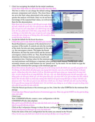 7 Click Next accepting the default for the initial conditions.
Click Next chấp nhận các điều kiện ban đầu như mặc định.
This box is where we can change the default settings for
pressure, temperature and velocity. The closer these values
are set to the final values determined in the analysis, the
quicker the analysis will finish. Since we do not have any
knowledge of the expected final values, we will not modify
them for this demonstration.
Hộp thoại này là nơi bạn có thể đặt giá trị mặc định cho
áp suất, nhiệt độ và tốc độ. Các giá trị này được đặt càng
gần với giá trị cuối cùng được xác định trong việc phân
tích, thì việc phân tích sẽ kết thúc càng nhanh. Do chúng
ta không có chút kiến thức nào về giá trị cuối cùng được
mong đợi nên chúng ta sẽ không thay đổi (modify) chúng
trong bài thực hành này.
8 Accept the default for the Result Resolution.
Chấp nhận giá trị mặc định cho độ phân giải của kết quả .
Result Resolution is a measure of the desired level of
accuracy of the results. It controls not only the resolution
of the mesh, but also sets many parameters for the solver,
e.g. the convergence criteria. The higher the Result
Resolution, the finer the mesh will be and the stricter the
convergence criteria will be set. Thus, Result Resolution
determines the balance between precise results and
computation time. Entering values for the minimum gap
size and minimum wall thickness is important when you have small features. Setting these values
accurately ensures your small features are not “passed over” by the mesh. For our model we type the
value of the minimum flow passage as the minimum gap size.
Result Resolution độ phân giải của kết quả là số đo mong muốn độ chính xác của kết quả phân tích.
Nó không chỉ điều khiển độ phân giải cúa mạng lưới (mesh), mà còn cả bộ nhiều thông số để giải
quyêt, chẳng hạn như tiêu chuẩn về độ tụ. Độ phân giải kết quả càng cao, mạng lưới sẽ càng tinh
nhỏ, và tiêu chuẩn độ tụ sẽ càng khắt khe. Do vậy, việc xác định độ phân giải của kết quả phải cân
bằng giữa các kết quả chính xác với thời gian làm việc của máy tính. Các giá trị đưa vào đối vớikích
thước khe hở nhỏ nhất và chiều dày tường nhỏ nhất là rất quan trọng khi bạn có thuộc tính kết cấu
(feature) nhỏ. Việc đặt các giá trị này đảm bảo chính xác cho thuộc tính kết cấu nhỏ của bạn không
bị bỏ qua khi tạo mạng lưới để phân tích. Với mô hình của chúng ta, ta sẽ nhập vào giá trị dòng chảy
nhỏ nhất đi qua khe hở nhỏ nhất đó.
Click the Manual specification of the minimum gap size box. Enter the value 0.0093m for the minimum flow
passage.
Click hộp chọn Manual specification of minimum gap size. Đưa vào giá trị 0.0093 m cho giá trị dòng
chảy nhỏ nhất.
Click Finish.
Now COSMOSFloWorks creates a new configuration with the
COSMOSFloWorks data attached.
Bây giờ CosmosFloWorks đã tạo một cấu hình mới với các dữ
liệu CosmosFloWorks đi kèm.
Click on the Configuration Manager to show the new configuration.
Click Configuration Manager để xem cấu hình mới
Notice the name of the new configuration has the name you entered in the Wizard.
Chú ý là tên của cấu hình mới chính là tên mà bạn đã đưa vào trong Wizard.
1-4
 