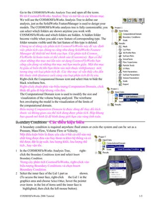 Go to the COSMOSFloWorks Analysis Tree and open all the icons.
Đi tới CosmosFloWorks Analize Tree và mở tất cả các khoản mục.
We will use the COSMOSFloWorks Analysis Tree to define our
analysis, just as the SolidWorks FeatureManager is used to design your
models. The COSMOSFloWorks analysis tree is fully customizable; you
can select which folders are shown anytime you work with
COSMOSFloWorks and which folders are hidden. A hidden folder
become visible when you add a new feature of corresponding type. The
folder remains visible until the last feature of this type is deleted.
Chúng ta sẽ dùng cây phân tích CosmosFloWorks này để xác định
việc phân tích của chúng ta cũng như dùng SolidWorks Feature
Manager để thiết kế mô hình của bạn. Cây phân tích Cosmos_
FloWorks là hoàn toàn có thể chỉnh sửa (Customize): Bạn có thể
chọn những thư mục mà lần nào sử dụng CosmosFloWorks bạn
cũng cần dùng và những thư mục mà bạn muốn giấu. Một thư mục
bị giấu sẽ hiển thị khi bạn thêm vào một thuộc tính(feature) mới
tương ứng với loại phân tích đó. Các thư mục sẽ vẫn thấy cho đến
khi thuộc tính (feature) cuối cùng của loại phân tích đó bị xóa.
Right-click the Computational Domain icon and select Hide to hide the
black wireframe box.
Right-click chuột phải vào biểu tượng Computation Domain, click
Hide để giấu đi hộp khung viền đen.
The Computational Domain icon is used to modify the size and
visualization of the volume being analyzed. The wireframe
box enveloping the model is the visualization of the limits of
the computational domain.
Biểu tượng Computation Domain là được dùng để thay đổi kích
thước và không gian của thể tích đang được phân tích. Hộp khung
bao quanh mô hình là để hình dung giới hạn của vùng tính toán.
Boundary Conditions Các điều kiện biên
A boundary condition is required anywhere fluid enters or exits the system and can be set as a
Pressure, Mass Flow, Volume Flow or Velocity.
Một điều kiện biên là được yêu cầu ở bất cứ chỗ nào mà
chất lỏng được đưa vào hay thoát ra khỏi hệ thống và có
thể được đặt là áp suất, lưu lượng khối, lưu lượng thể
tích , hay vận tốc.
1 In the COSMOSFloWorks Analysis Tree, right-
click the Boundary Conditions icon and select Insert
Boundary Condition.
Trong cây phân tích CosmosFloWorks, right-click vào
biểu tượng Boundary Conditions và chọn Insert
Boundary Condition.
2 Select the inner face of the Lid 1 part as shown.
(To access the inner face, right-click the Lid 1 in the
graphics area and choose Select Other, hover the pointer
over items in the list of items until the inner face is
highlighted, then click the left mouse button).
COSMOSFloWorks 2006 Tutorial 1-5
 