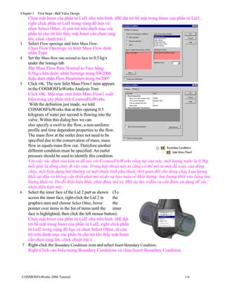 Chapter 1 First Steps - Ball Valve Design
Chọn mặt Inner của phần tử Lid1 như trên hình. (Để đạt tới bề mặt trong Inner của phần tử Lid1,
right click phần tử Lid1 trong vùng đồ họa và
chọn Select Other, di con trỏ trên danh mục các
phần tử cho tới khi thấy mặt Inner cần chọn sáng
lên, click chuột trái.)
3 Select Flow openings and Inlet Mass Flow.
Chọn Flow Openings và Inlet Mass Flow dưới
nhãn Type
4 Set the Mass flow rate normal to face to 0.5 kg/s
under the Settings tab.
Đặt Mass Flow Rate Normal to Face bằng
0.5kg/s bên dưới nhãn Settings trong SW2006
hoặc dưới nhãn Flow Parameters trong Sw2007
5 Click OK. The new Inlet Mass Flow1 item appears
in the COSMOSFloWorks Analysis Tree.
Click OK. Một mục mới Inlet Mass Flow1 xuất
hiện trong cây phân tích CosmosFloWorks.
With the definition just made, we told
COSMOSFloWorks that at this opening 0.5
kilogram of water per second is flowing into the
valve. Within this dialog box we can
also specify a swirl to the flow, a non-uniform
profile and time dependent properties to the flow.
The mass flow at the outlet does not need to be
specified due to the conservation of mass; mass
flow in equals mass flow out. Therefore another
different condition must be specified. An outlet
pressure should be used to identify this condition.
Với việc xác định vừa làm ta đã nói với CosmosFloWorks rằng tại cửa này, một lượng nước là 0.5kg
mỗi giây là dòng chảy đi vào van. Trong hộp thoại này ta cũng có thể mô tả một độ xoáy của dòng
chảy, một biên dạng bất thường và một thuộc tính phụ thuộc thời gian đối cho dòng chảy.Lưu lượng
khối tại đầu ra không cần thiết phải mô tả do sự bảo toàn về khối lượng: lưu lượng khối vào bằng lưu
lượng khối ra. Do đó điều kiện khác phải được mô tả. Một áp lực ở đầu ra cần được sử dụng để xác
nhận điều kiện này.
6 Select the inner face of the Lid 2 part as shown. (To
access the inner face, right-click the Lid 2 in the
graphics area and choose Select Other, hover the
pointer over items in the list of items until the inner
face is highlighted, then click the left mouse button).
Chọn mặt Inner của phần tử Lid2 như trên hình. (Để đạt
tới bề mặt trong Inner của phần tử Lid2, right click phần
tử Lid2 trong vùng đồ họa và chọn Select Other, di con
trỏ trên danh mục các phần tử cho tới khi thấy mặt Inner
cần chọn sáng lên, click chuột trái.)
7 Right-click the Boundary Conditions icon and select Insert Boundary Condition.
Right-Click vào biểu tượng Boundary Conditions và chọn Insert Boundary Condition.
COSMOSFloWorks 2006 Tutorial 1-6
 