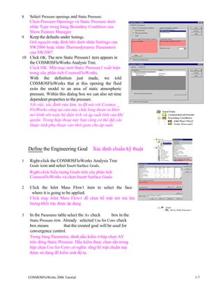 8 Select Pressure openings and Static Pressure.
Chọn Pressure Openings và Static Pressure dưới
nhãn Type trong bảng Boundary Condition của
Show Feature Manager
9 Keep the defaults under Settings.
Giữ nguyên mặc định bên dưới nhãn Settings của
SW2006 hoặc nhãn Thermodynamic Parameters
của SW2007
10 Click OK. The new Static Pressure1 item appears in
the COSMOSFloWorks Analysis Tree.
Click OK. Một mục mới Static Pressure1 xuất hiện
trong cây phân tích CosmosFloWorks.
With the definition just made, we told
COSMOSFloWorks that at this opening the fluid
exits the model to an area of static atmospheric
pressure. Within this dialog box we can also set time
dependent properties to the pressure.
Với việc xác định vừa làm, ta đã nói với Cosmos _
FloWorks rằng tại cửa này chất lỏng thoát ra khỏi
mô hình với toàn bộ diện tích và áp suất tĩnh của khí
quyển. Trong hộp thoại này bạn cũng có thể đặt các
thuộc tính phụ thuộc vào thời gian cho áp suất.
Define the Engineering Goal Xác định chuẩn kỹ thuật
1 Right-click the COSMOSFloWorks Analysis Tree
Goals icon and select Insert Surface Goals.
Right-click biểu tượng Goals trên cây phân tích
CosmosFloWorks và chọn Insert Surface Goals
2 Click the Inlet Mass Flow1 item to select the face
where it is going to be applied.
Click mục Inlet Mass Flow1 để chọn bề mặt nơi mà lưu
lượng khối này được áp dụng
3 In the Parameter table select the Av check box in the
Static Pressure row. Already selected Use for Conv check
box means that the created goal will be used for
convergence control.
Trong bảng Parameter, đánh dấu kiểm ở hộp chọn AV
trên dòng Static Pressure. Dấu kiểm được chọn sẵn trong
hộp chọn Use for Conv có nghĩa rằng bề mặt chuẩn này
được sử dụng để kiểm soát độ tụ.
COSMOSFloWorks 2006 Tutorial 1-7
 
