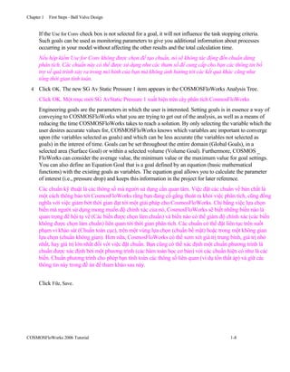 Chapter 1 First Steps - Ball Valve Design
If the Use for Conv check box is not selected for a goal, it will not influence the task stopping criteria.
Such goals can be used as monitoring parameters to give you additional information about processes
occurring in your model without affecting the other results and the total calculation time.
Nếu hộp kiểm Use for Conv không được chọn để tạo chuẩn, nó sẽ không tác động đến chuẩn dừng
phân tích. Các chuẩn này có thể được sử dụng như các tham số để cung cấp cho bạn các thông tin bổ
trợ về quá trình xảy ra trong mô hình của bạn mà không ảnh hưởng tới các kết quả khác cũng như
tổng thời gian tính toán.
4 Click OK. The new SG Av Static Pressure 1 item appears in the COSMOSFloWorks Analysis Tree.
Click OK. Một mục mới SG AvStatic Pressure 1 xuất hiện trên cây phân tích CosmosFloWorks
Engineering goals are the parameters in which the user is interested. Setting goals is in essence a way of
conveying to COSMOSFloWorks what you are trying to get out of the analysis, as well as a means of
reducing the time COSMOSFloWorks takes to reach a solution. By only selecting the variable which the
user desires accurate values for, COSMOSFloWorks knows which variables are important to converge
upon (the variables selected as goals) and which can be less accurate (the variables not selected as
goals) in the interest of time. Goals can be set throughout the entire domain (Global Goals), in a
selected area (Surface Goal) or within a selected volume (Volume Goal). Furthermore, COSMOS _
FloWorks can consider the average value, the minimum value or the maximum value for goal settings.
You can also define an Equation Goal that is a goal defined by an equation (basic mathematical
functions) with the existing goals as variables. The equation goal allows you to calculate the parameter
of interest (i.e., pressure drop) and keeps this information in the project for later reference.
Các chuẩn kỹ thuật là các thông số mà người sử dụng cần quan tâm. Việc đặt các chuẩn về bản chất là
một cách thông báo tới CosmosFloWorks rằng bạn đang cố gắng thoát ra khỏi việc phân tích, cũng đồng
nghĩa với việc giảm bớt thời gian đạt tới một giải pháp cho CosmosFloWorks. Chỉ bằng việc lựa chọn
biến mà người sử dụng mong muốn độ chính xác của nó, CosmosFloWorks sẽ biết những biến nào là
quan trọng để hội tụ về (Các biến được chọn làm chuẩn) và biến nào có thể giảm độ chính xác (các biến
không được chọn làm chuẩn) liên quan tới thời gian phân tích. Các chuẩn có thể đặt liên tục trên suốt
phạm vi khảo sát (Chuẩn toàn cục), trên một vùng lựa chọn (chuẩn bề mặt) hoặc trong một không gian
lựa chọn (chuẩn không gian). Hơn nữa, CosmosFloWorks có thể xem xét giá trị trung bình, giá trị nhỏ
nhất, hay giá trị lớn nhất đối với việc đặt chuẩn. Bạn cũng có thể xác định một chuẩn phương trình là
chuẩn được xác định bởi một phương trình (các hàm toán học cơ bản) với các chuẩn hiện có như là các
biến. Chuẩn phương trình cho phép bạn tính toán các thông số liên quan (ví dụ tổn thất áp) và giữ các
thông tin này trong đề án để tham khảo sau này.
Click File, Save.
COSMOSFloWorks 2006 Tutorial 1-8
 