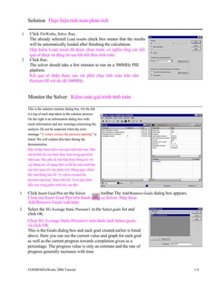 Solution Thực hiện tính toán phân tích
1 Click FloWorks, Solve, Run.
The already selected Load results check box means that the results
will be automatically loaded after finishing the calculation.
Hộp kiểm Load result đã được chọn trước có nghĩa rằng các kết
quả sẽ được tự động tải sau khi kết thúc tính toán.
2 Click Run.
The solver should take a few minutes to run on a 500MHz PIII
platform.
Kết quả sẽ nhận được sau vài phút chạy tính toán trên nền
Pentium III với tốc độ 500MHz
Monitor the Solver Kiểm soát quá trình tính toán
This is the solution monitor dialog box. On the left
is a log of each step taken in the solution process.
On the right is an information dialog box with
mesh information and any warnings concerning the
analysis. Do not be surprised when the error
message “A vortex crosses the pressure opening” is
listed. We will explain this later during the
demonstration.
Đây là hộp thoại kiểm soát quá trình tính toán. Bên
trái là hiển thị các bước thực hiện trong quá trình
tính toán. Bên phải là một hộp thoại thông tin với
các thông tin về mạng lưới và bất kỳ một cảnh báo
nào liên quan tới việc phân tích. Đừng ngạc nhiên
khi một thông báo lỗi “A vortex crossed the
pressure opening” được hiển thị. Ta sẽ giải thích
điều này trong phần trình bày sau đây
1 Click Insert Goal Plot on the Solver toolbar.The Add/Remove Goals dialog box appears.
Click nút Insert Goal Plot trên thanh công cụ Solver. Hộp thoại
Add/Remove Goals xuất hiện
2 Select the SG Average Static Pressure1 in the Select goals list and
click OK.
Chọn SG Average Static Pressure1 trên danh sách Select goals
và click OK
This is the Goals dialog box and each goal created earlier is listed
above. Here you can see the current value and graph for each goal
as well as the current progress towards completion given as a
percentage. The progress value is only an estimate and the rate of
progress generally increases with time.
COSMOSFloWorks 2006 Tutorial 1-9
 