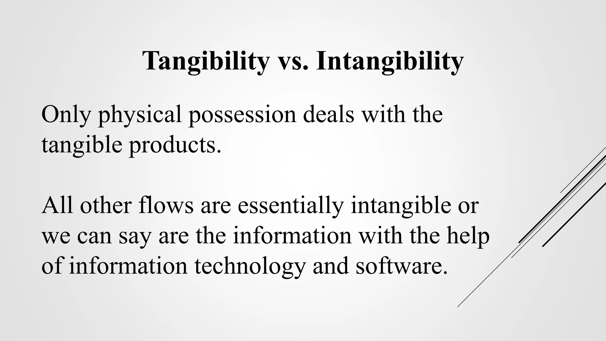 Only physical possession deals with the
tangible products.
All other flows are essentially intangible or
we can say are the information with the help
of information technology and software.
Tangibility vs. Intangibility
 