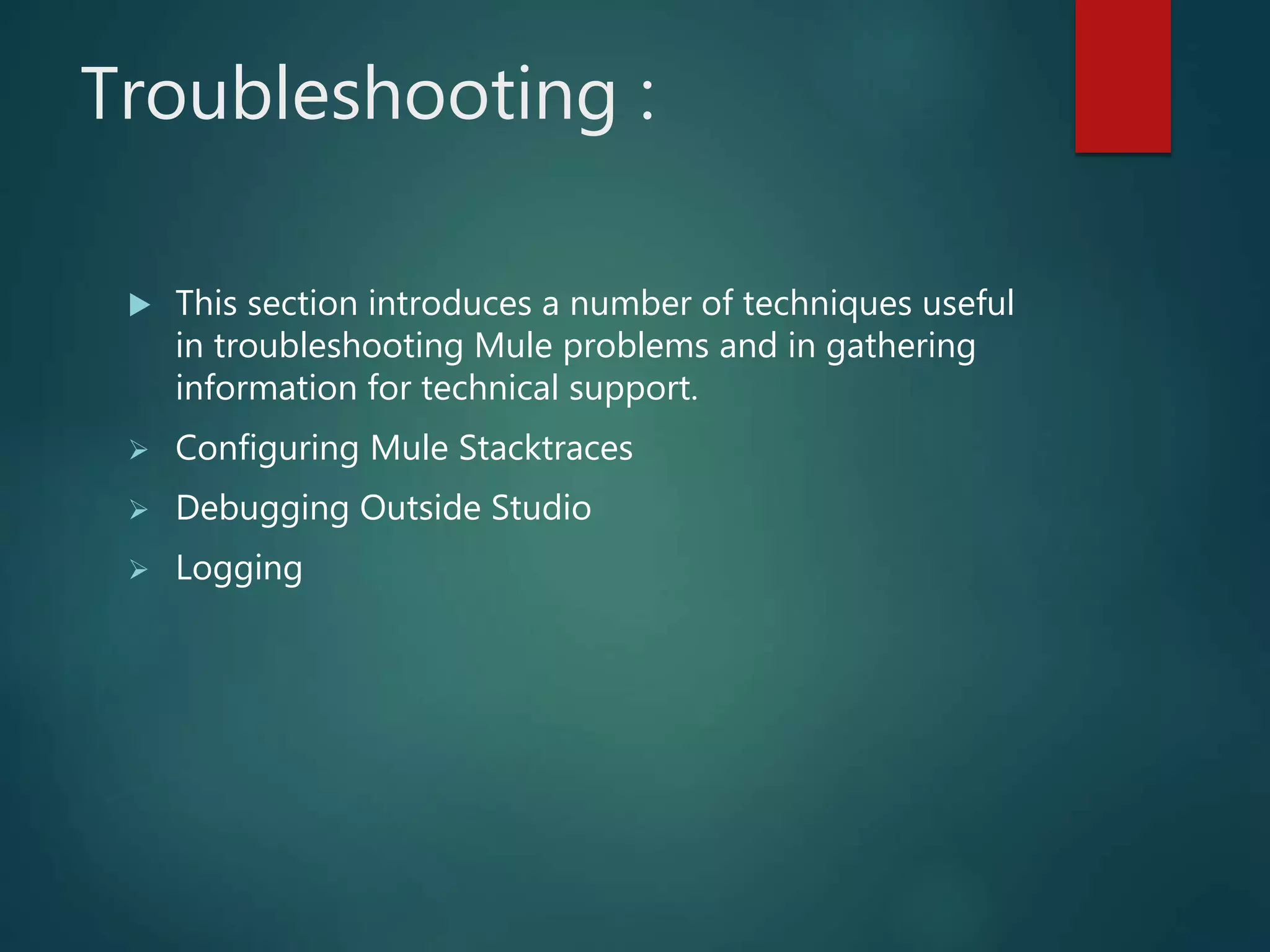 Troubleshooting :
 This section introduces a number of techniques useful
in troubleshooting Mule problems and in gathering
information for technical support.
 Configuring Mule Stacktraces
 Debugging Outside Studio
 Logging
 
