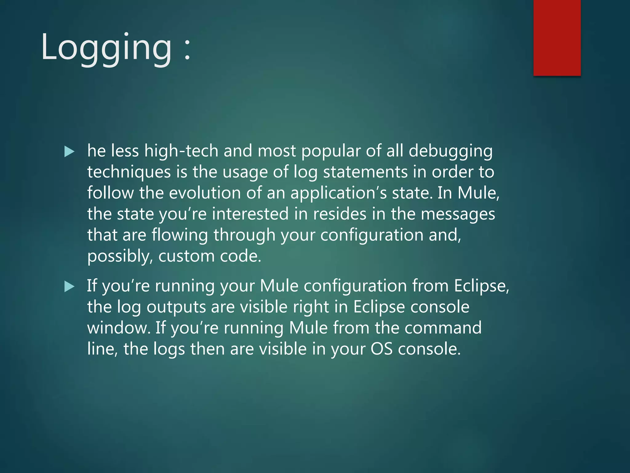 Logging :
 he less high-tech and most popular of all debugging
techniques is the usage of log statements in order to
follow the evolution of an application’s state. In Mule,
the state you’re interested in resides in the messages
that are flowing through your configuration and,
possibly, custom code.
 If you’re running your Mule configuration from Eclipse,
the log outputs are visible right in Eclipse console
window. If you’re running Mule from the command
line, the logs then are visible in your OS console.
 