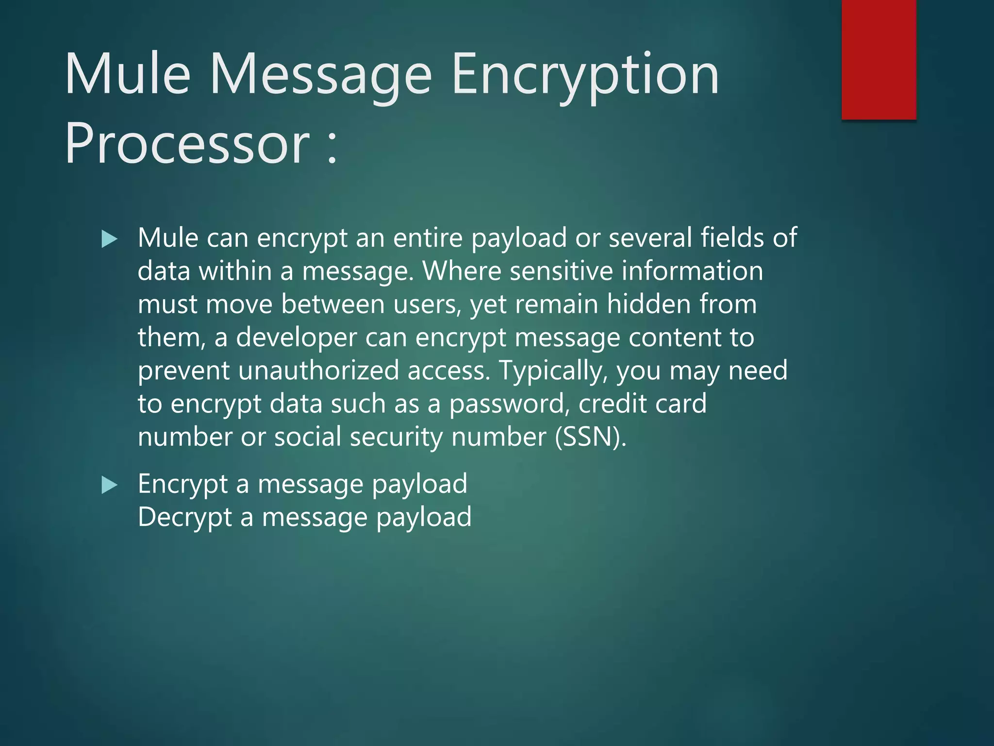 Mule Message Encryption
Processor :
 Mule can encrypt an entire payload or several fields of
data within a message. Where sensitive information
must move between users, yet remain hidden from
them, a developer can encrypt message content to
prevent unauthorized access. Typically, you may need
to encrypt data such as a password, credit card
number or social security number (SSN).
 Encrypt a message payload
Decrypt a message payload
 