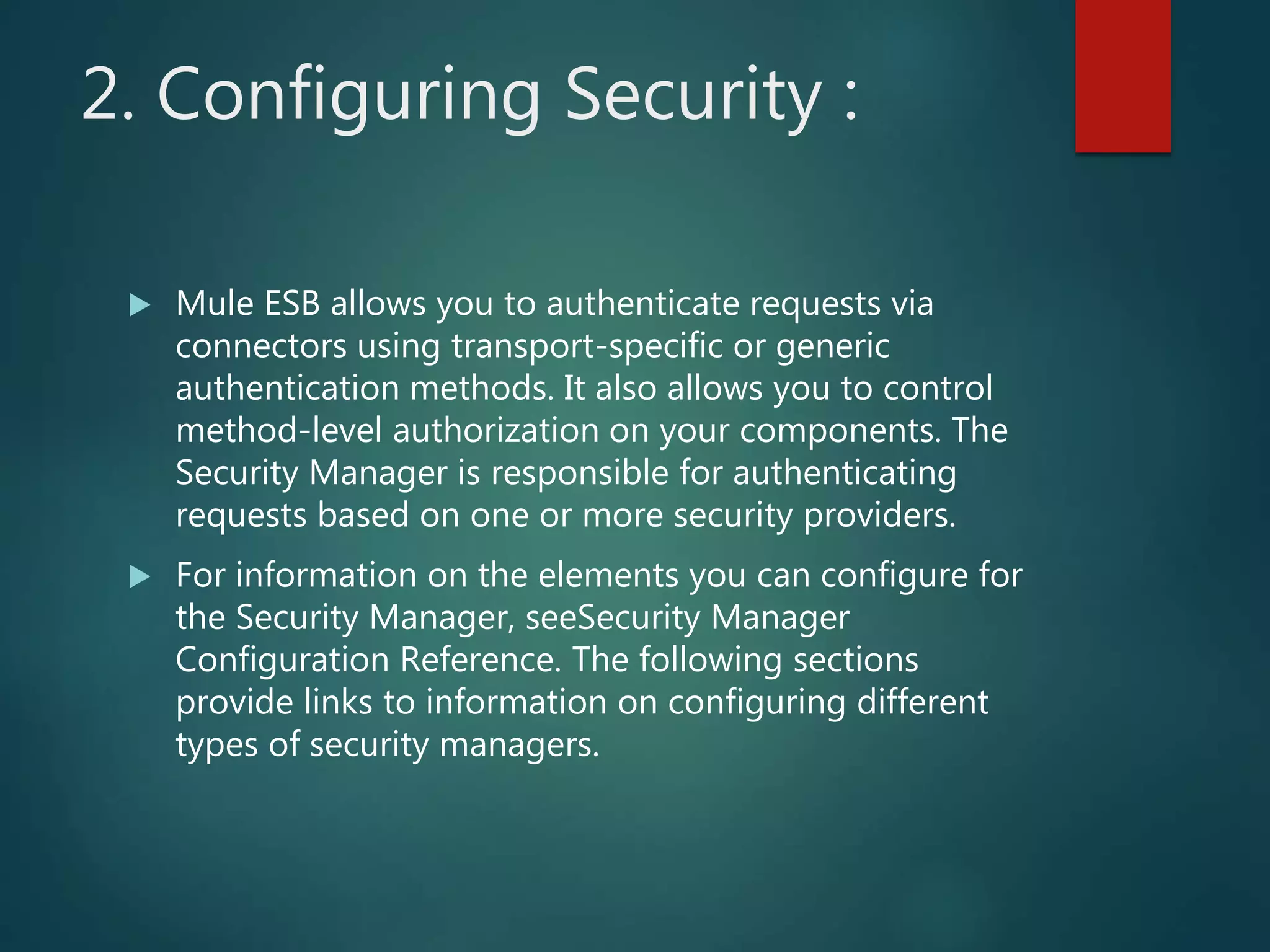 2. Configuring Security :
 Mule ESB allows you to authenticate requests via
connectors using transport-specific or generic
authentication methods. It also allows you to control
method-level authorization on your components. The
Security Manager is responsible for authenticating
requests based on one or more security providers.
 For information on the elements you can configure for
the Security Manager, seeSecurity Manager
Configuration Reference. The following sections
provide links to information on configuring different
types of security managers.
 