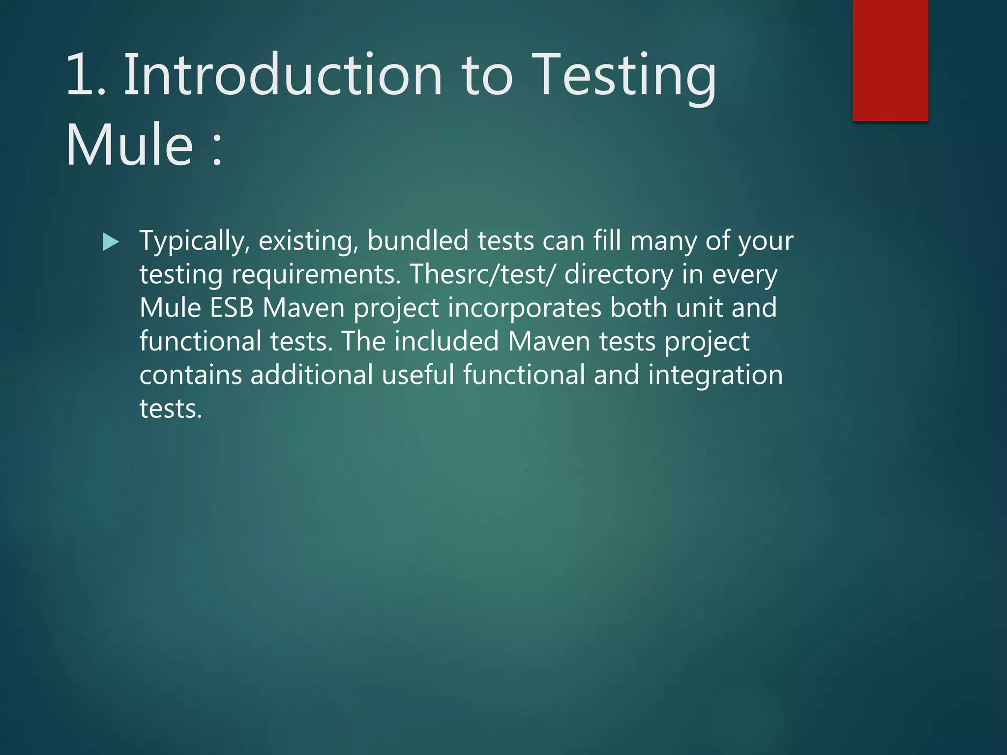 1. Introduction to Testing
Mule :
 Typically, existing, bundled tests can fill many of your
testing requirements. Thesrc/test/ directory in every
Mule ESB Maven project incorporates both unit and
functional tests. The included Maven tests project
contains additional useful functional and integration
tests.
 
