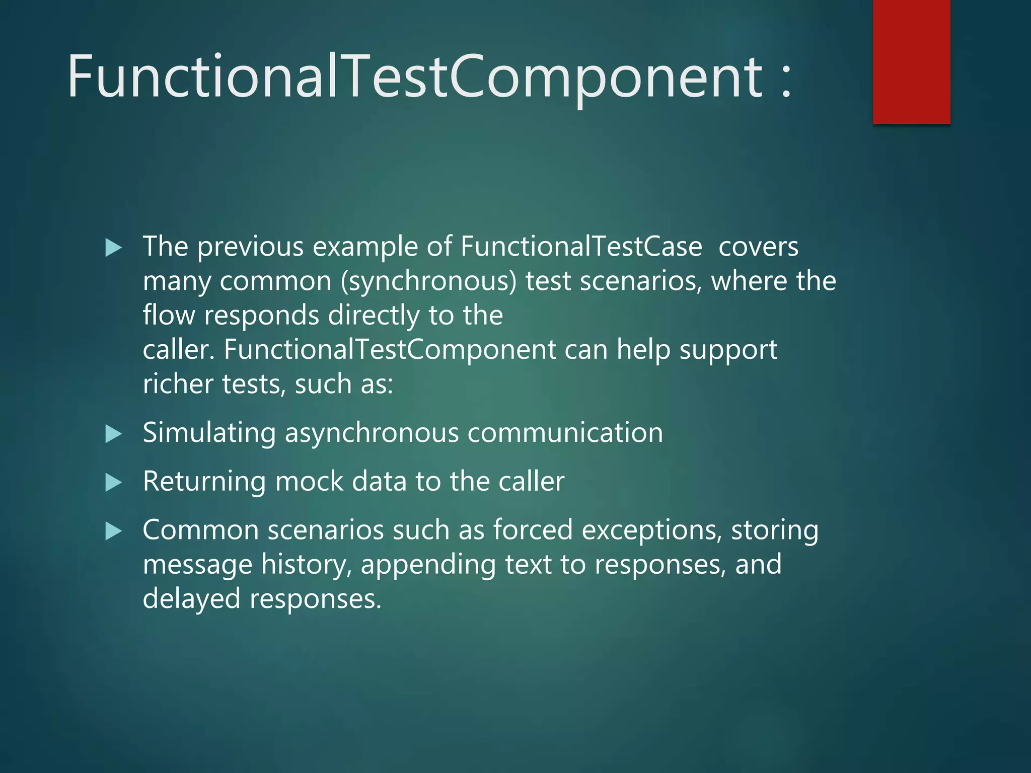 FunctionalTestComponent :
 The previous example of FunctionalTestCase covers
many common (synchronous) test scenarios, where the
flow responds directly to the
caller. FunctionalTestComponent can help support
richer tests, such as:
 Simulating asynchronous communication
 Returning mock data to the caller
 Common scenarios such as forced exceptions, storing
message history, appending text to responses, and
delayed responses.
 