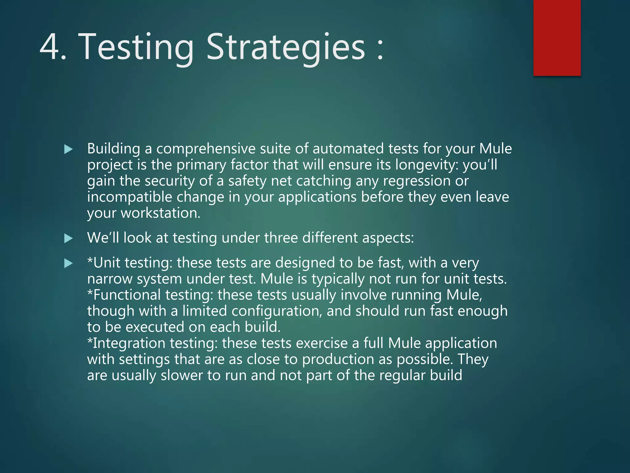 4. Testing Strategies :
 Building a comprehensive suite of automated tests for your Mule
project is the primary factor that will ensure its longevity: you’ll
gain the security of a safety net catching any regression or
incompatible change in your applications before they even leave
your workstation.
 We’ll look at testing under three different aspects:
 *Unit testing: these tests are designed to be fast, with a very
narrow system under test. Mule is typically not run for unit tests.
*Functional testing: these tests usually involve running Mule,
though with a limited configuration, and should run fast enough
to be executed on each build.
*Integration testing: these tests exercise a full Mule application
with settings that are as close to production as possible. They
are usually slower to run and not part of the regular build
 