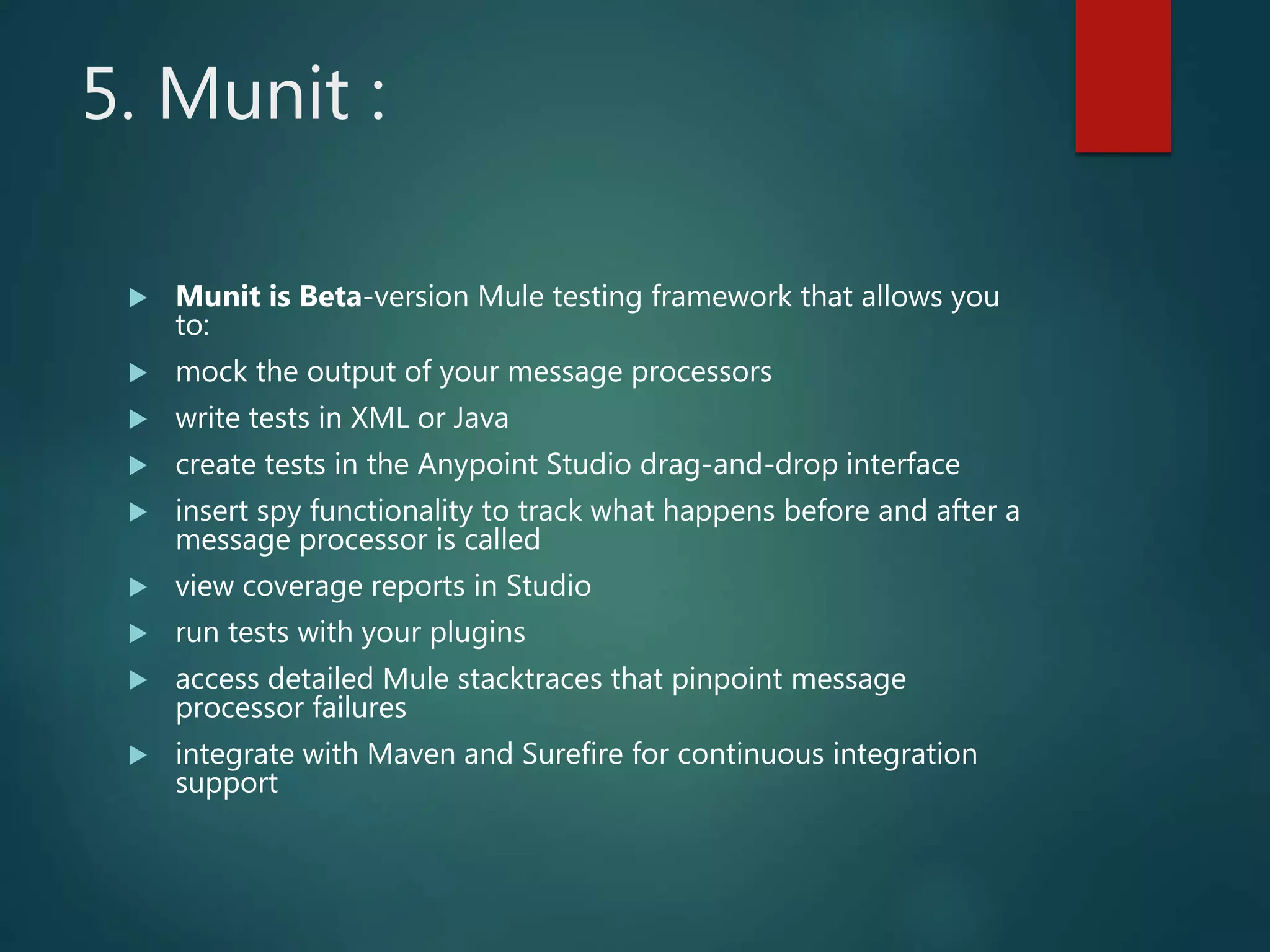 5. Munit :
 Munit is Beta-version Mule testing framework that allows you
to:
 mock the output of your message processors
 write tests in XML or Java
 create tests in the Anypoint Studio drag-and-drop interface
 insert spy functionality to track what happens before and after a
message processor is called
 view coverage reports in Studio
 run tests with your plugins
 access detailed Mule stacktraces that pinpoint message
processor failures
 integrate with Maven and Surefire for continuous integration
support
 