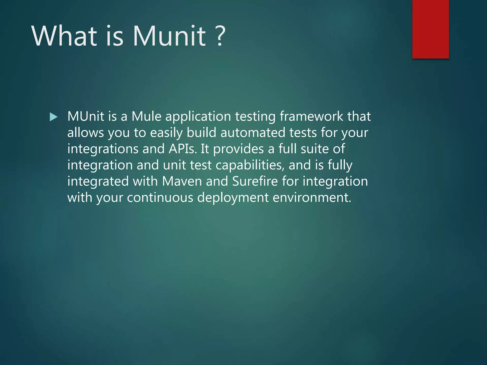 What is Munit ?
 MUnit is a Mule application testing framework that
allows you to easily build automated tests for your
integrations and APIs. It provides a full suite of
integration and unit test capabilities, and is fully
integrated with Maven and Surefire for integration
with your continuous deployment environment.
 