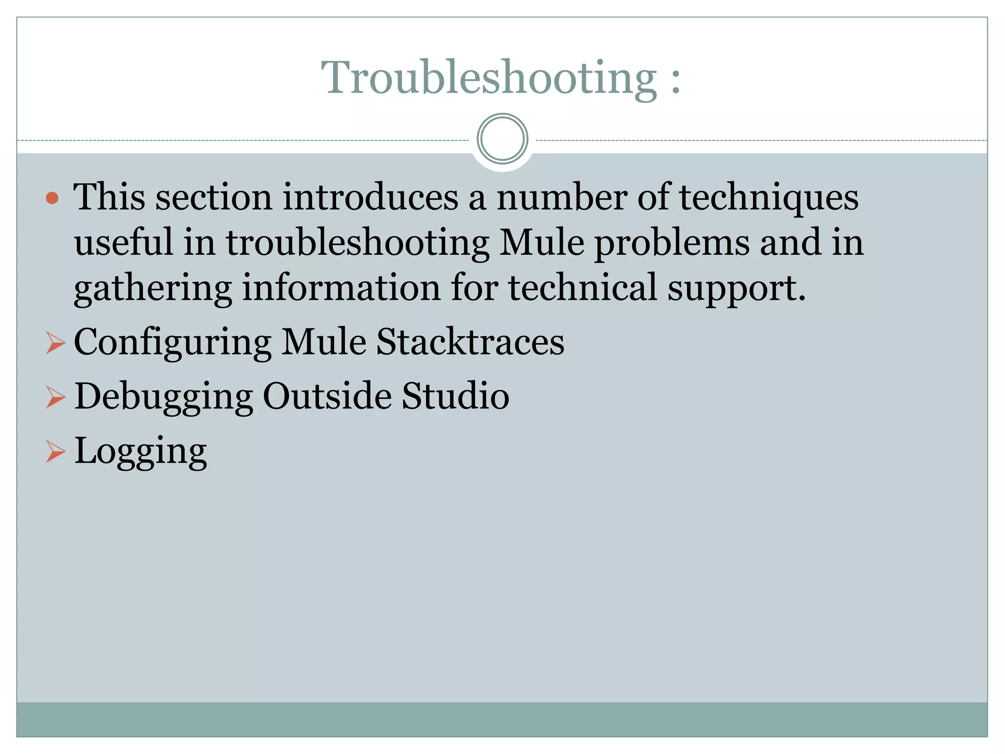 Troubleshooting :
 This section introduces a number of techniques
useful in troubleshooting Mule problems and in
gathering information for technical support.
Configuring Mule Stacktraces
Debugging Outside Studio
Logging
 