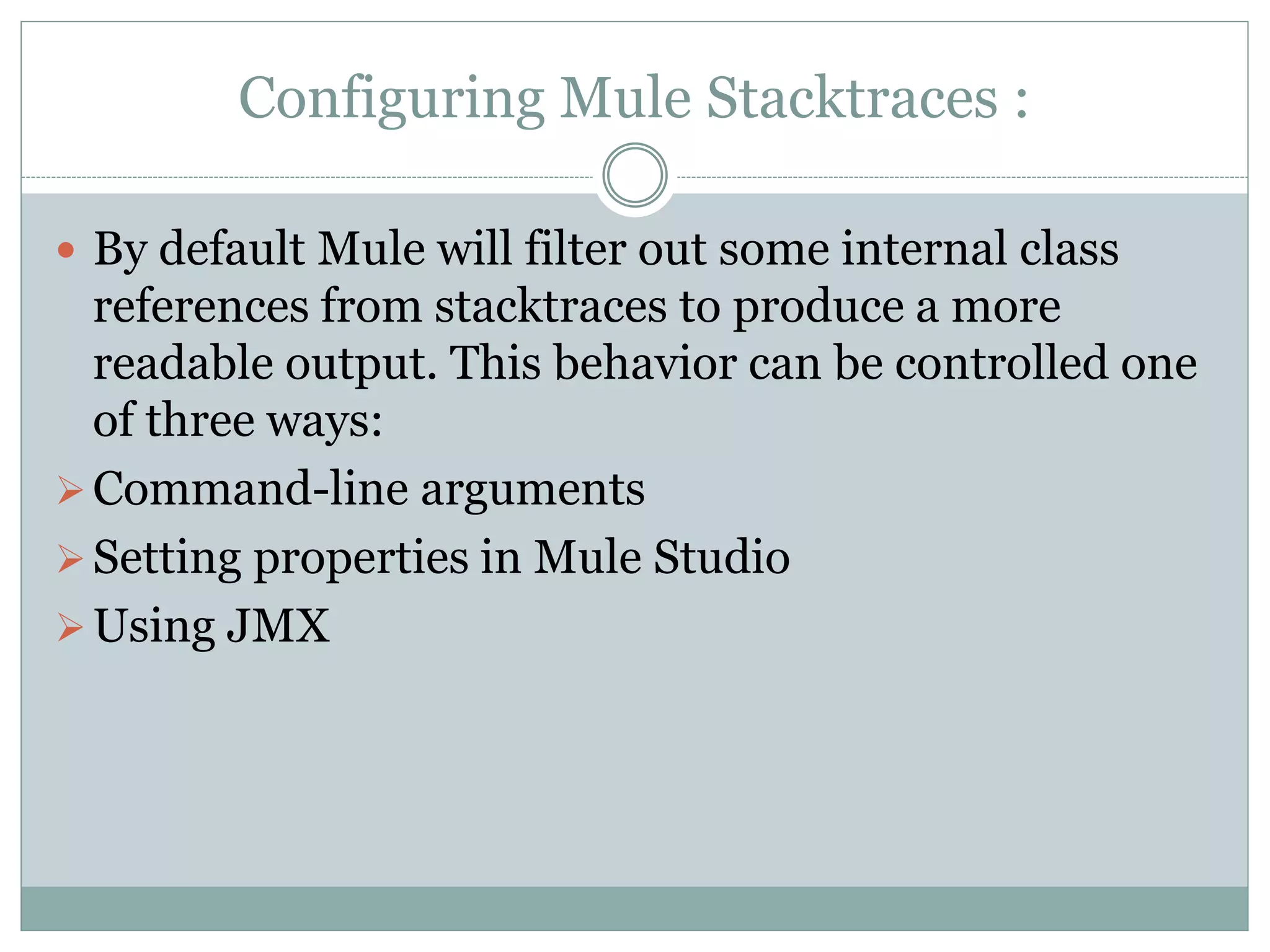 Configuring Mule Stacktraces :
 By default Mule will filter out some internal class
references from stacktraces to produce a more
readable output. This behavior can be controlled one
of three ways:
Command-line arguments
Setting properties in Mule Studio
Using JMX
 