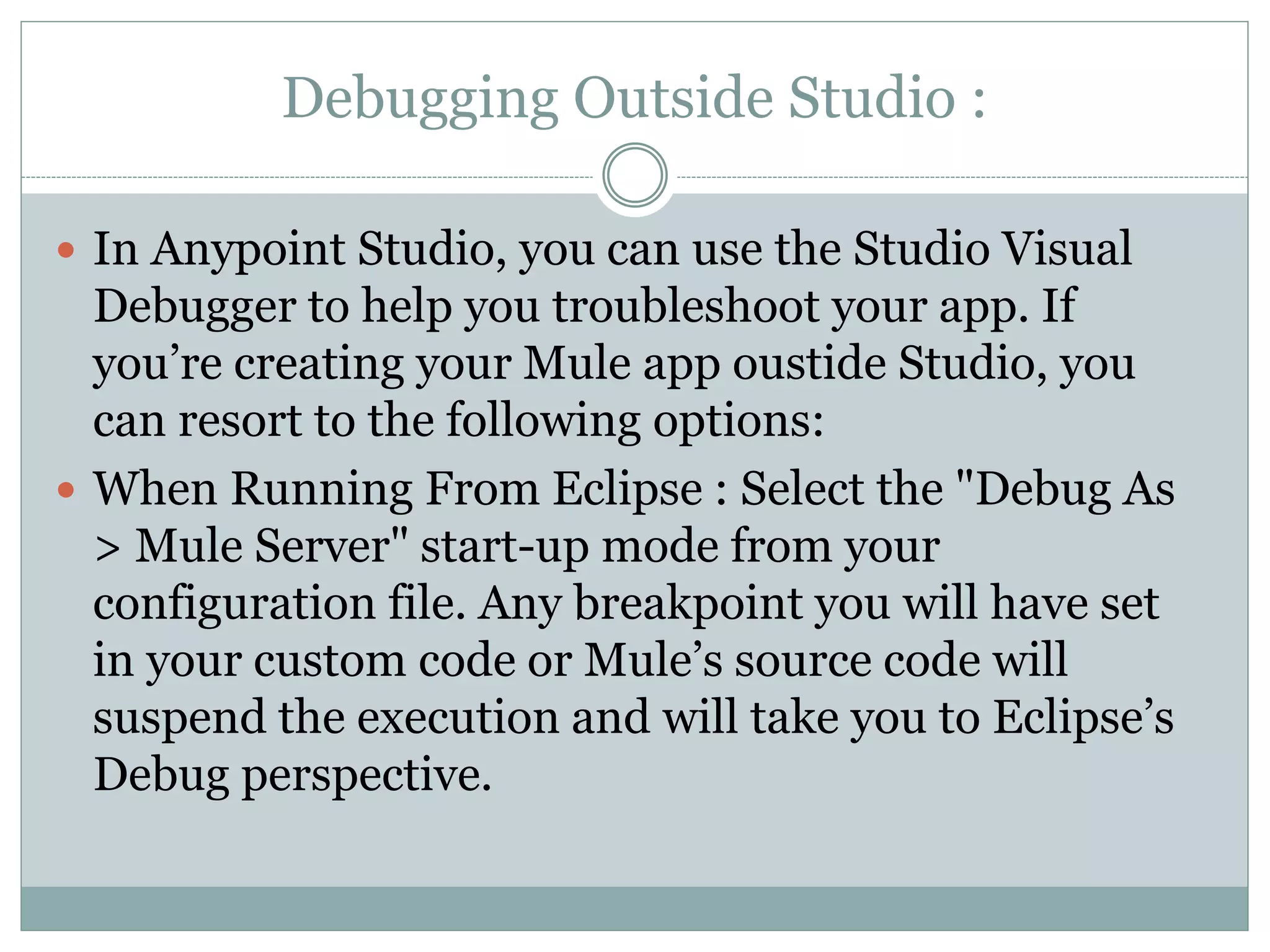 Debugging Outside Studio :
 In Anypoint Studio, you can use the Studio Visual
Debugger to help you troubleshoot your app. If
you’re creating your Mule app oustide Studio, you
can resort to the following options:
 When Running From Eclipse : Select the "Debug As
> Mule Server" start-up mode from your
configuration file. Any breakpoint you will have set
in your custom code or Mule’s source code will
suspend the execution and will take you to Eclipse’s
Debug perspective.
 