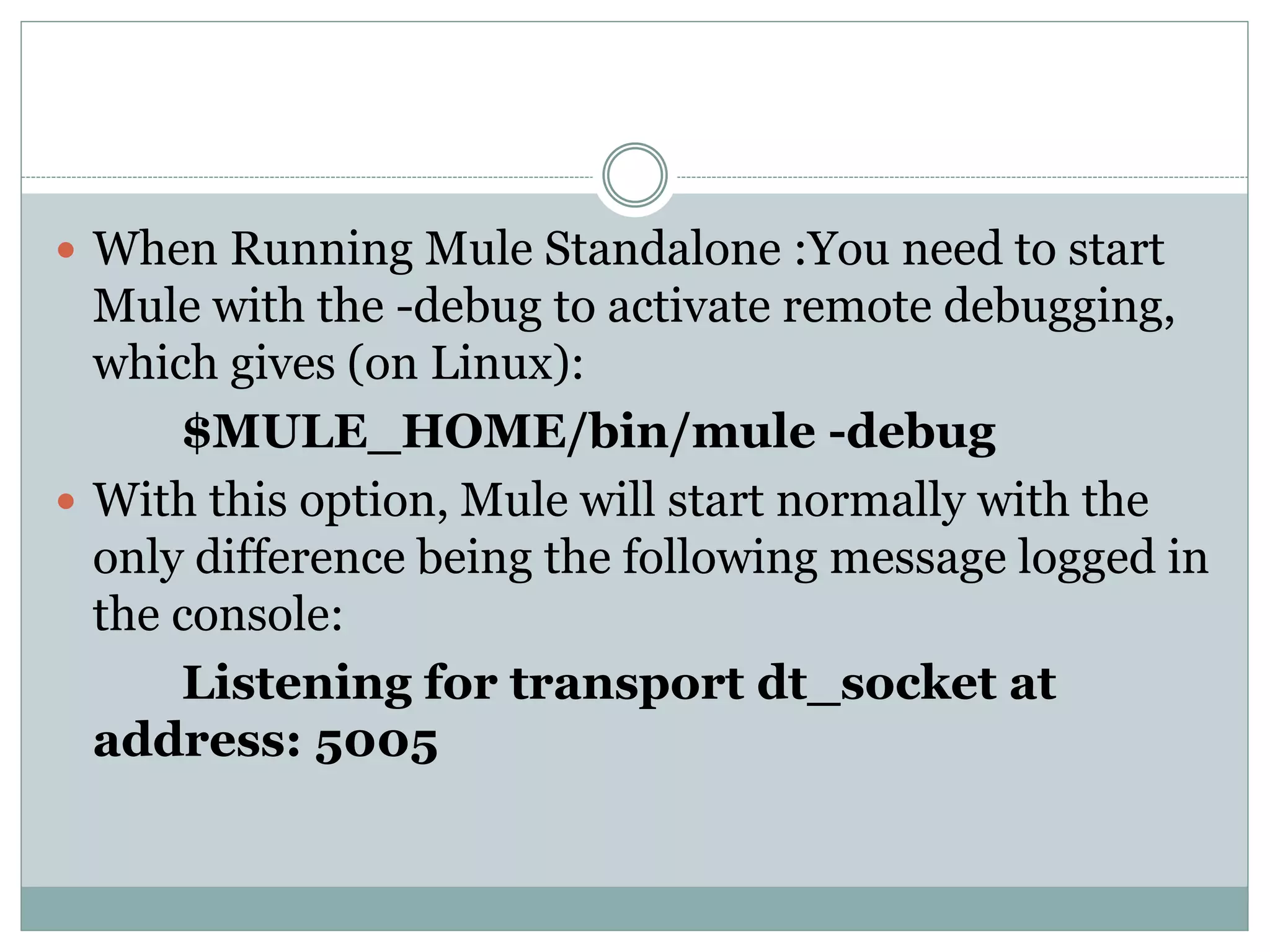  When Running Mule Standalone :You need to start
Mule with the -debug to activate remote debugging,
which gives (on Linux):
$MULE_HOME/bin/mule -debug
 With this option, Mule will start normally with the
only difference being the following message logged in
the console:
Listening for transport dt_socket at
address: 5005
 