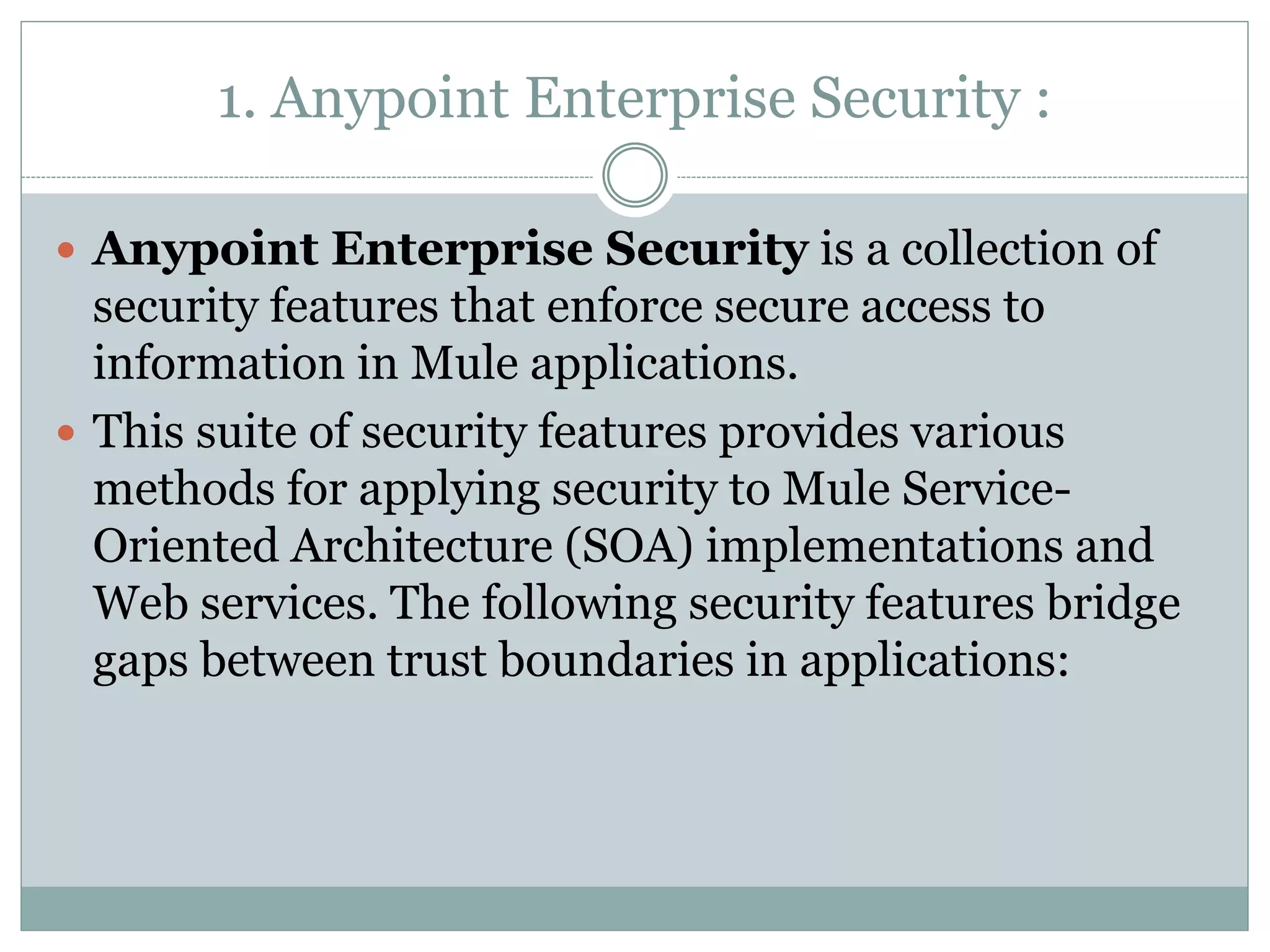 1. Anypoint Enterprise Security :
 Anypoint Enterprise Security is a collection of
security features that enforce secure access to
information in Mule applications.
 This suite of security features provides various
methods for applying security to Mule Service-
Oriented Architecture (SOA) implementations and
Web services. The following security features bridge
gaps between trust boundaries in applications:
 