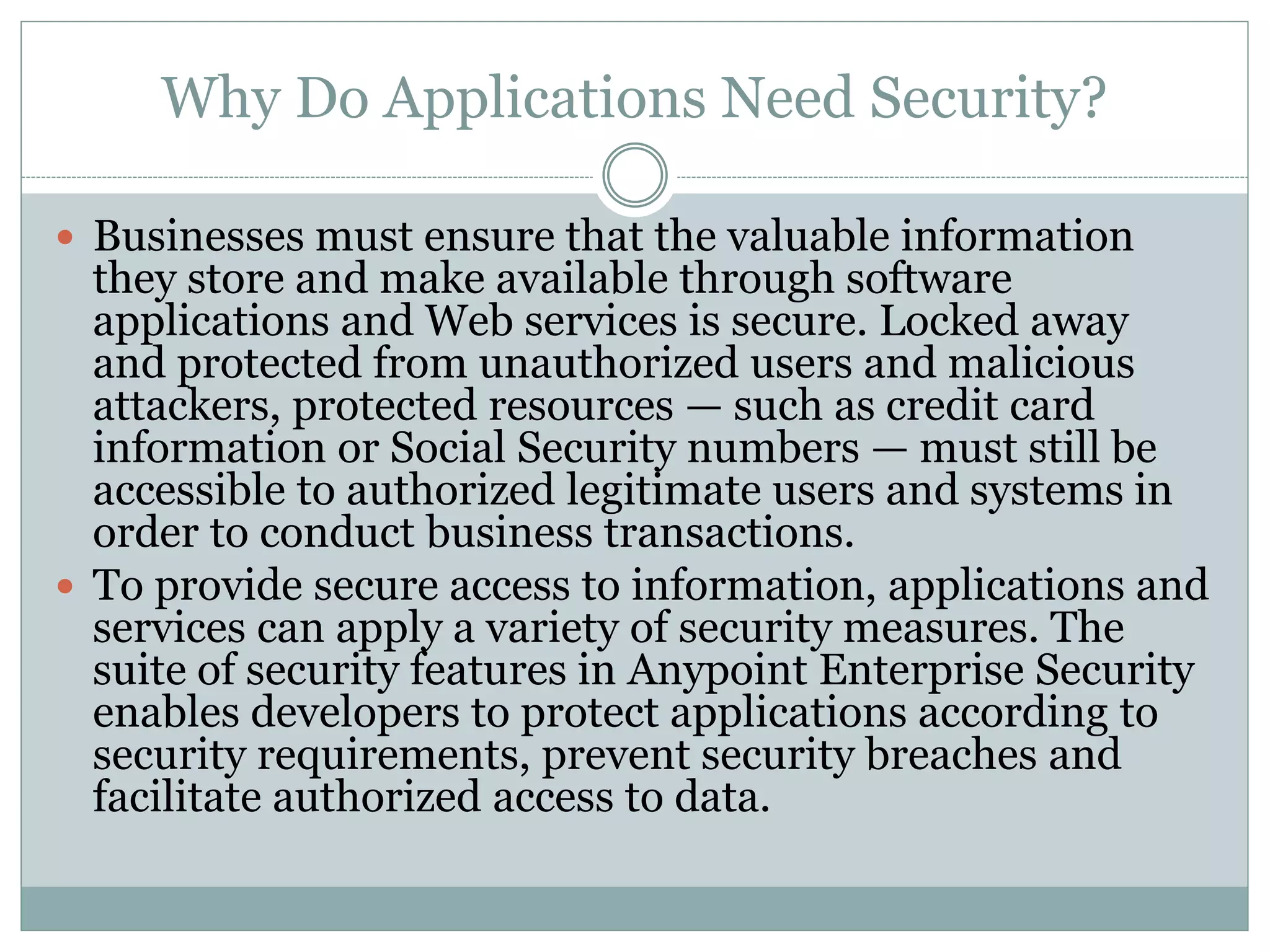 Why Do Applications Need Security?
 Businesses must ensure that the valuable information
they store and make available through software
applications and Web services is secure. Locked away
and protected from unauthorized users and malicious
attackers, protected resources — such as credit card
information or Social Security numbers — must still be
accessible to authorized legitimate users and systems in
order to conduct business transactions.
 To provide secure access to information, applications and
services can apply a variety of security measures. The
suite of security features in Anypoint Enterprise Security
enables developers to protect applications according to
security requirements, prevent security breaches and
facilitate authorized access to data.
 