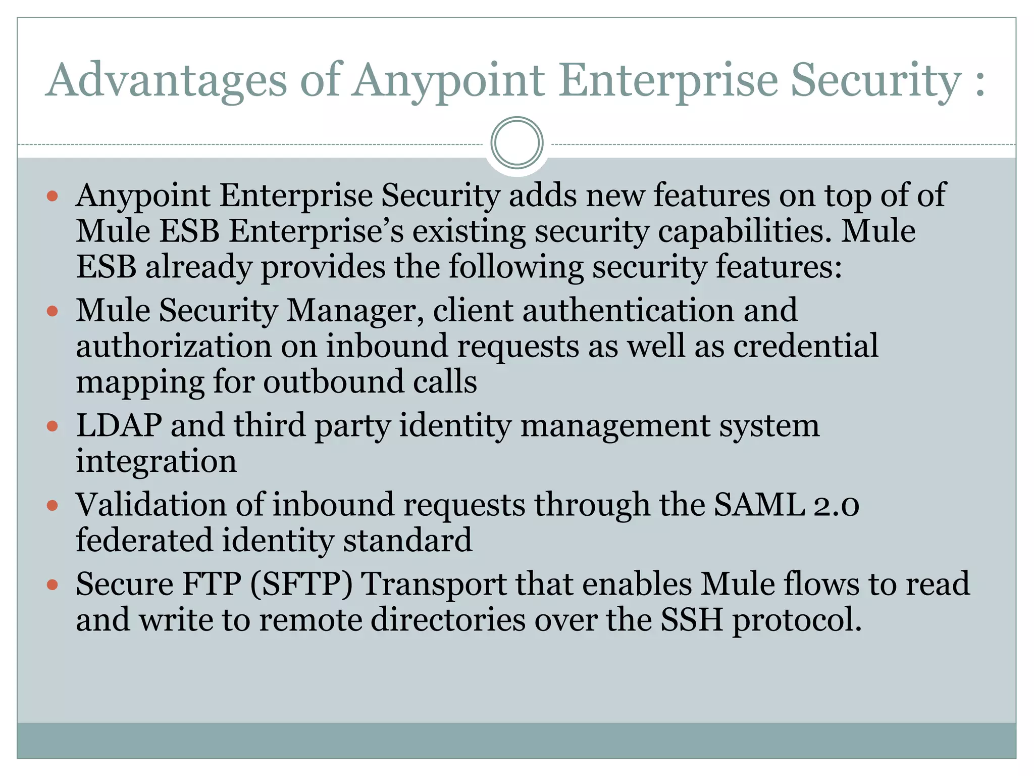 Advantages of Anypoint Enterprise Security :
 Anypoint Enterprise Security adds new features on top of of
Mule ESB Enterprise’s existing security capabilities. Mule
ESB already provides the following security features:
 Mule Security Manager, client authentication and
authorization on inbound requests as well as credential
mapping for outbound calls
 LDAP and third party identity management system
integration
 Validation of inbound requests through the SAML 2.0
federated identity standard
 Secure FTP (SFTP) Transport that enables Mule flows to read
and write to remote directories over the SSH protocol.
 