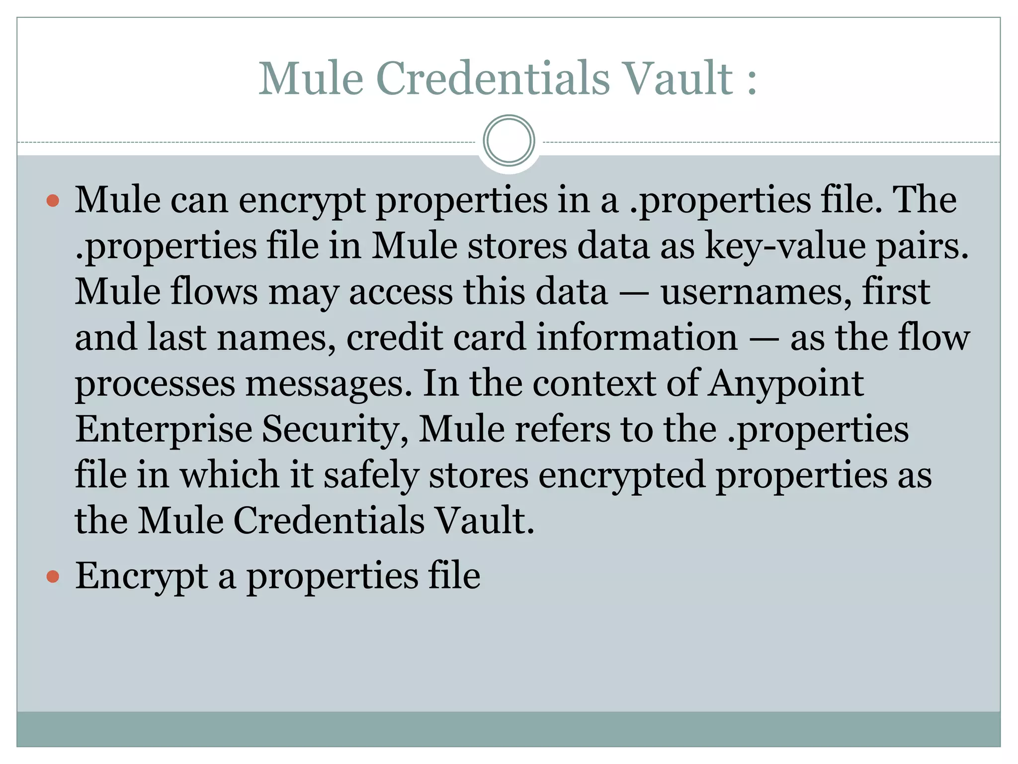 Mule Credentials Vault :
 Mule can encrypt properties in a .properties file. The
.properties file in Mule stores data as key-value pairs.
Mule flows may access this data — usernames, first
and last names, credit card information — as the flow
processes messages. In the context of Anypoint
Enterprise Security, Mule refers to the .properties
file in which it safely stores encrypted properties as
the Mule Credentials Vault.
 Encrypt a properties file
 
