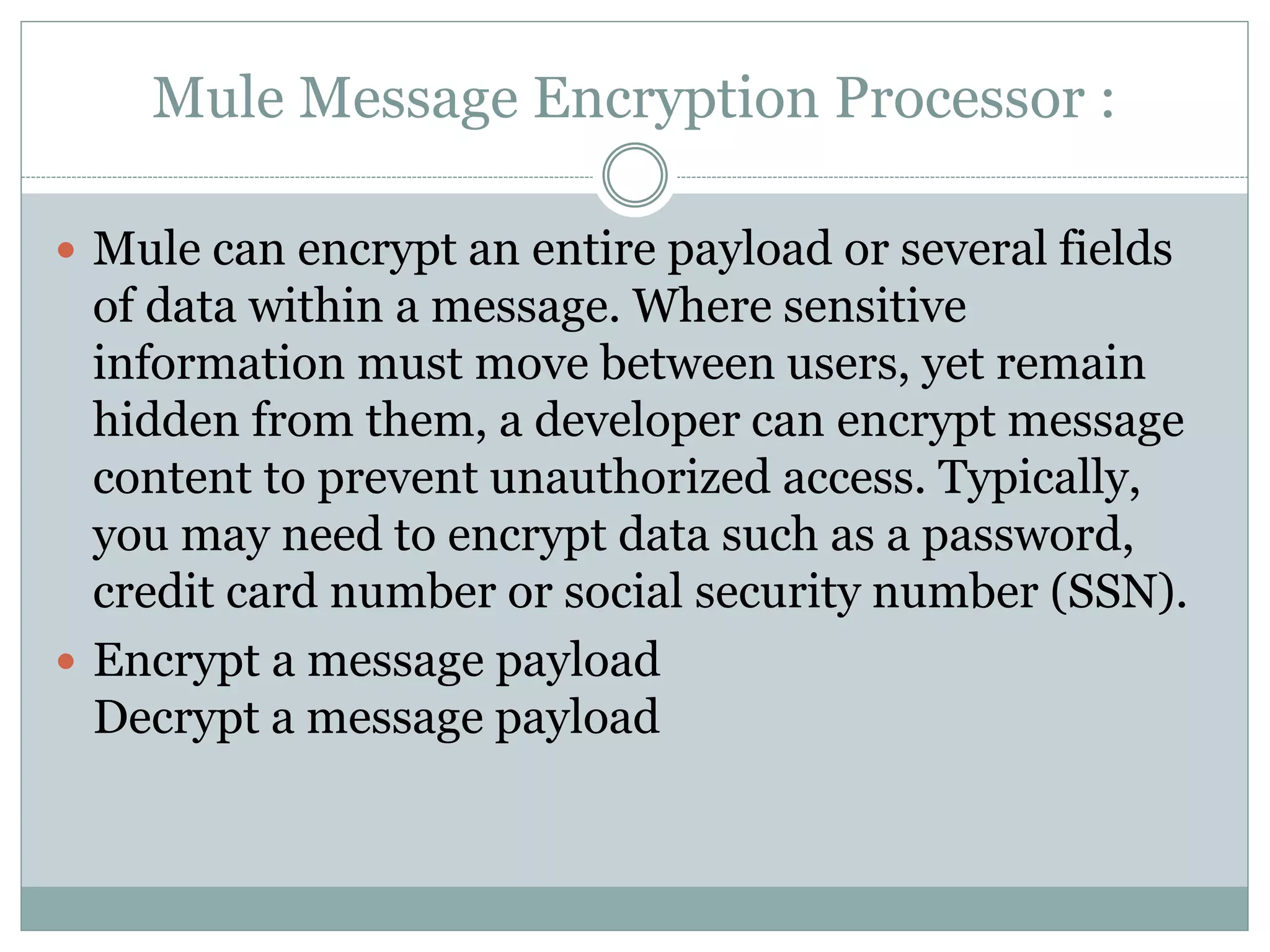 Mule Message Encryption Processor :
 Mule can encrypt an entire payload or several fields
of data within a message. Where sensitive
information must move between users, yet remain
hidden from them, a developer can encrypt message
content to prevent unauthorized access. Typically,
you may need to encrypt data such as a password,
credit card number or social security number (SSN).
 Encrypt a message payload
Decrypt a message payload
 