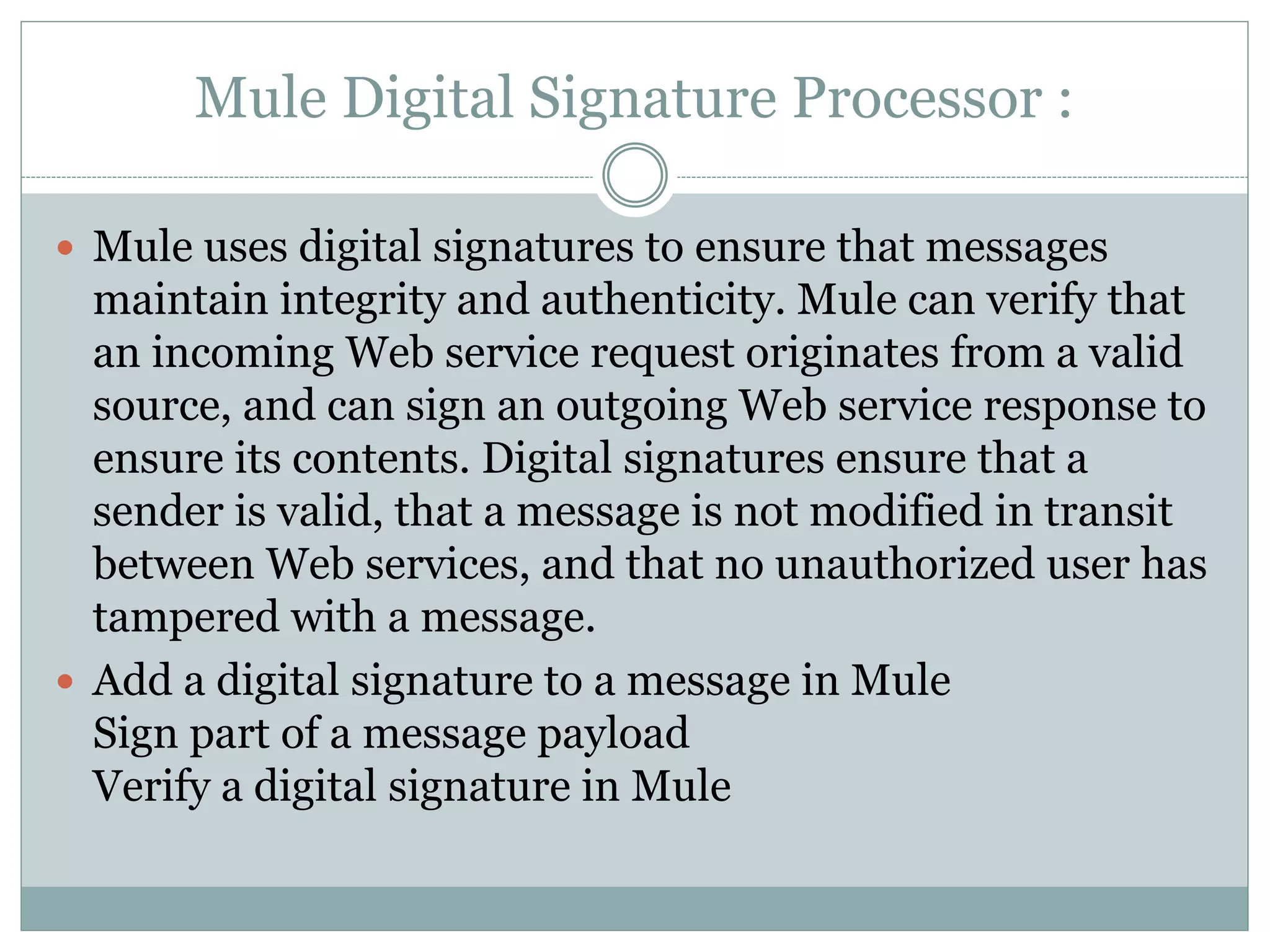 Mule Digital Signature Processor :
 Mule uses digital signatures to ensure that messages
maintain integrity and authenticity. Mule can verify that
an incoming Web service request originates from a valid
source, and can sign an outgoing Web service response to
ensure its contents. Digital signatures ensure that a
sender is valid, that a message is not modified in transit
between Web services, and that no unauthorized user has
tampered with a message.
 Add a digital signature to a message in Mule
Sign part of a message payload
Verify a digital signature in Mule
 