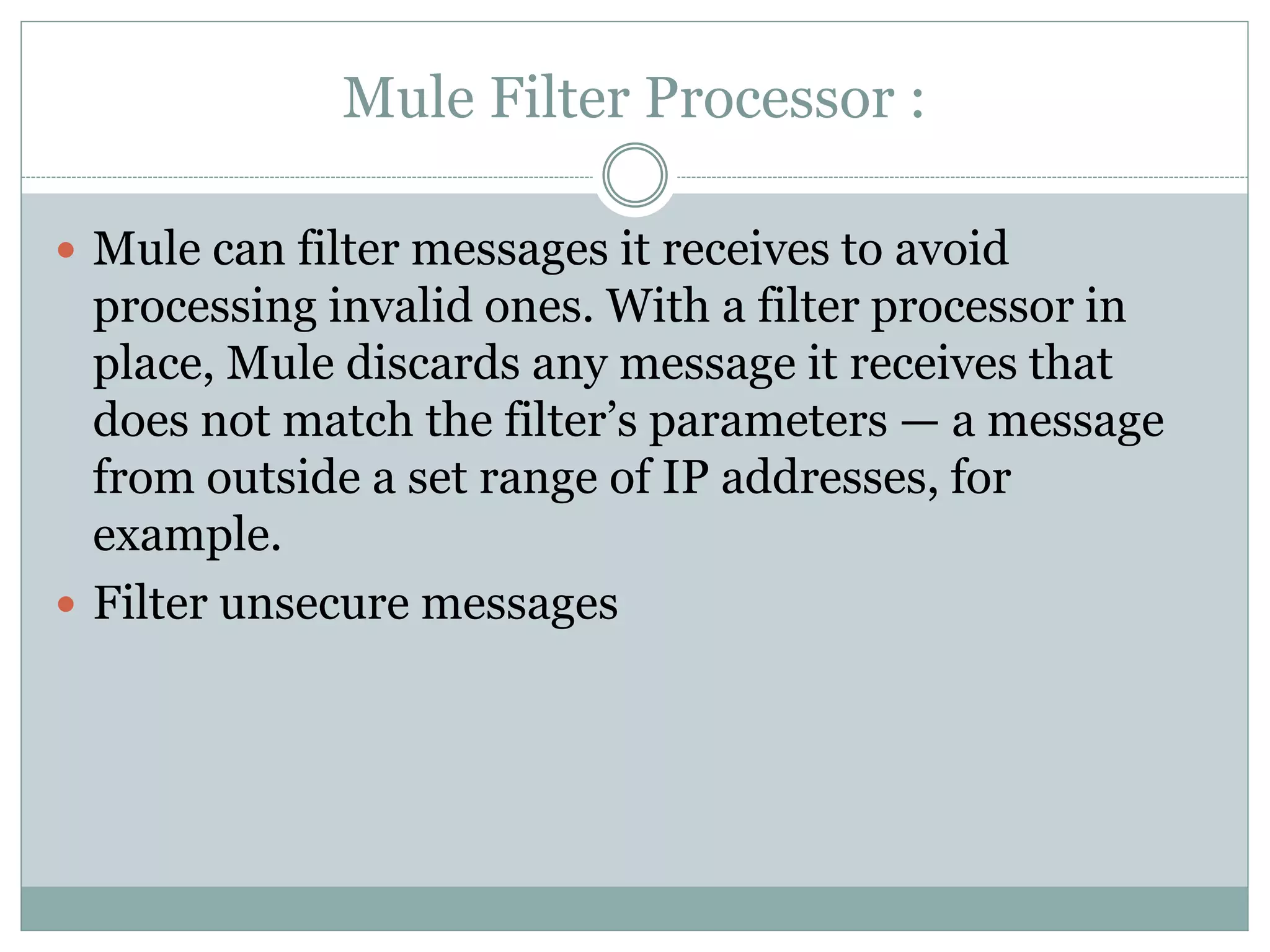 Mule Filter Processor :
 Mule can filter messages it receives to avoid
processing invalid ones. With a filter processor in
place, Mule discards any message it receives that
does not match the filter’s parameters — a message
from outside a set range of IP addresses, for
example.
 Filter unsecure messages
 