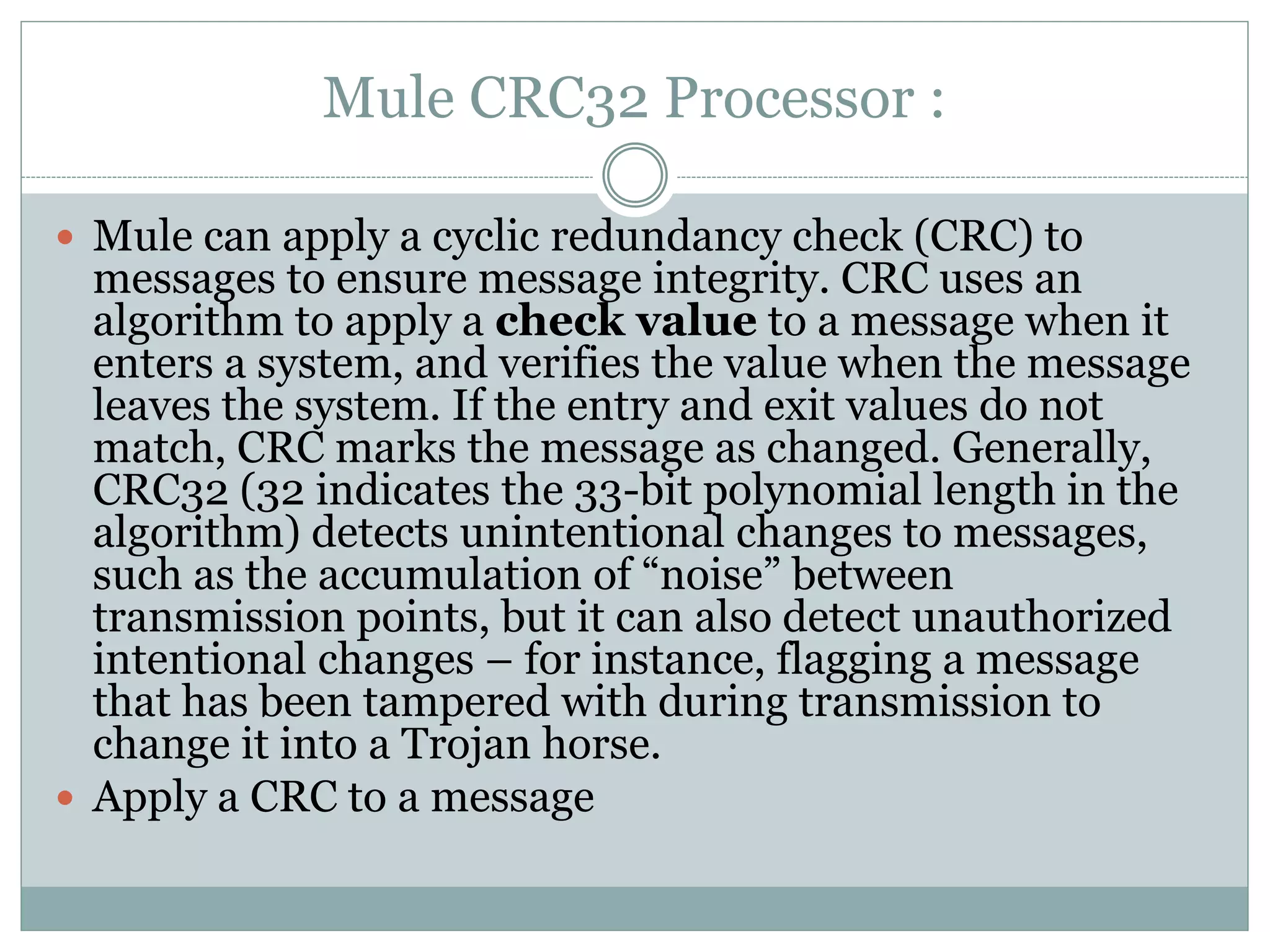 Mule CRC32 Processor :
 Mule can apply a cyclic redundancy check (CRC) to
messages to ensure message integrity. CRC uses an
algorithm to apply a check value to a message when it
enters a system, and verifies the value when the message
leaves the system. If the entry and exit values do not
match, CRC marks the message as changed. Generally,
CRC32 (32 indicates the 33-bit polynomial length in the
algorithm) detects unintentional changes to messages,
such as the accumulation of “noise” between
transmission points, but it can also detect unauthorized
intentional changes – for instance, flagging a message
that has been tampered with during transmission to
change it into a Trojan horse.
 Apply a CRC to a message
 