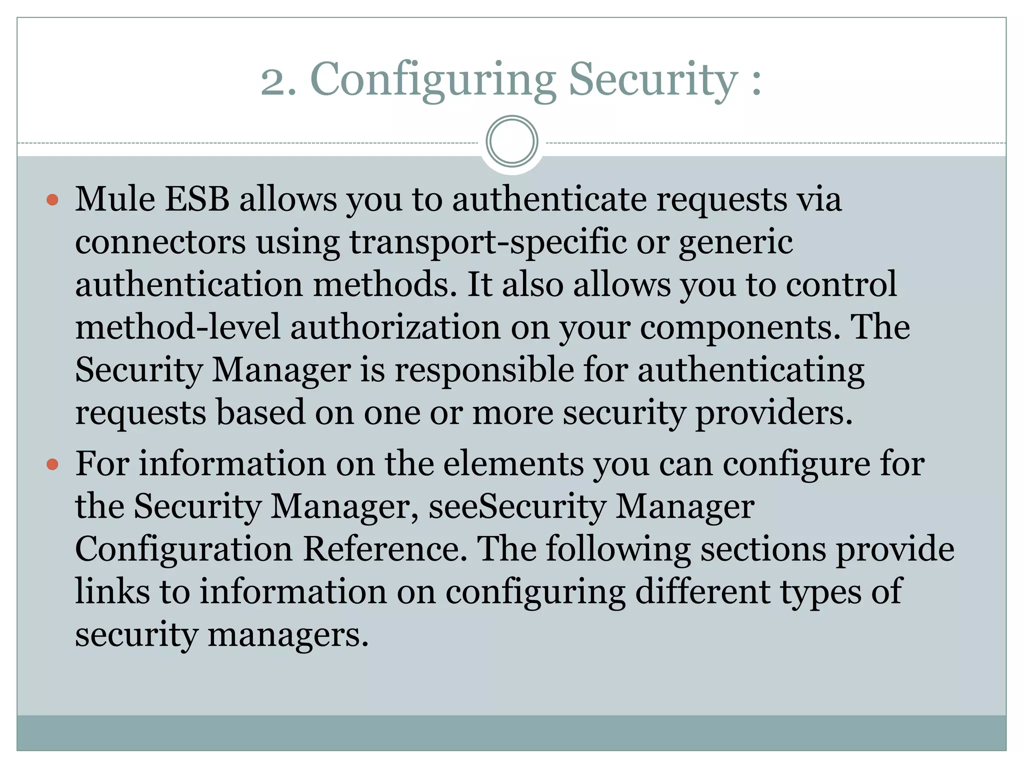 2. Configuring Security :
 Mule ESB allows you to authenticate requests via
connectors using transport-specific or generic
authentication methods. It also allows you to control
method-level authorization on your components. The
Security Manager is responsible for authenticating
requests based on one or more security providers.
 For information on the elements you can configure for
the Security Manager, seeSecurity Manager
Configuration Reference. The following sections provide
links to information on configuring different types of
security managers.
 