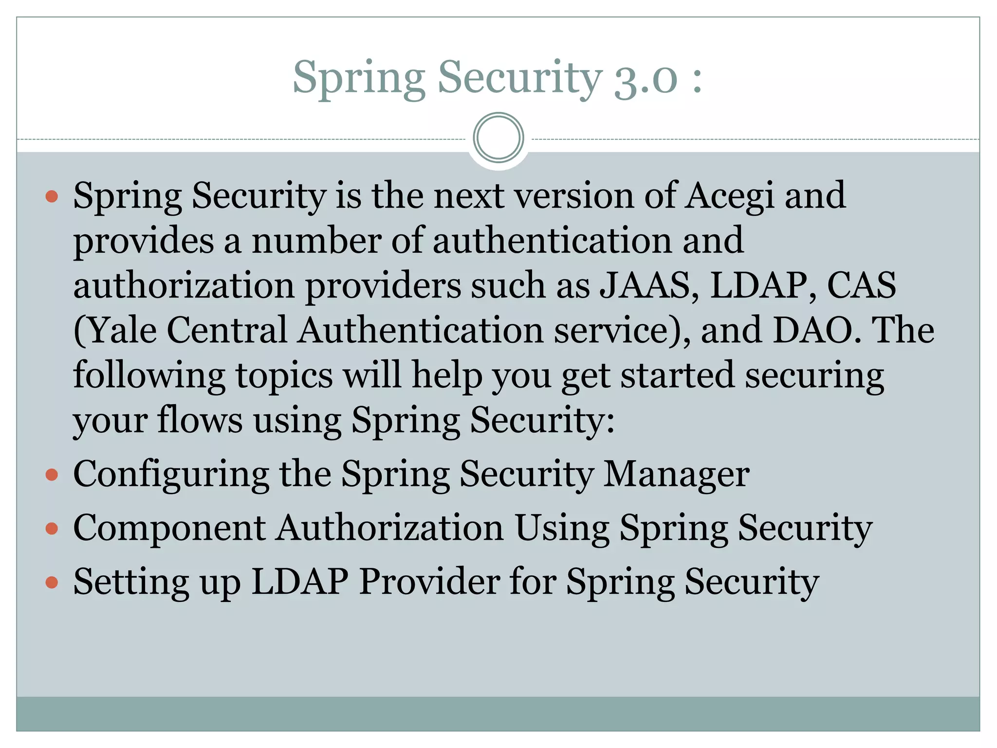Spring Security 3.0 :
 Spring Security is the next version of Acegi and
provides a number of authentication and
authorization providers such as JAAS, LDAP, CAS
(Yale Central Authentication service), and DAO. The
following topics will help you get started securing
your flows using Spring Security:
 Configuring the Spring Security Manager
 Component Authorization Using Spring Security
 Setting up LDAP Provider for Spring Security
 