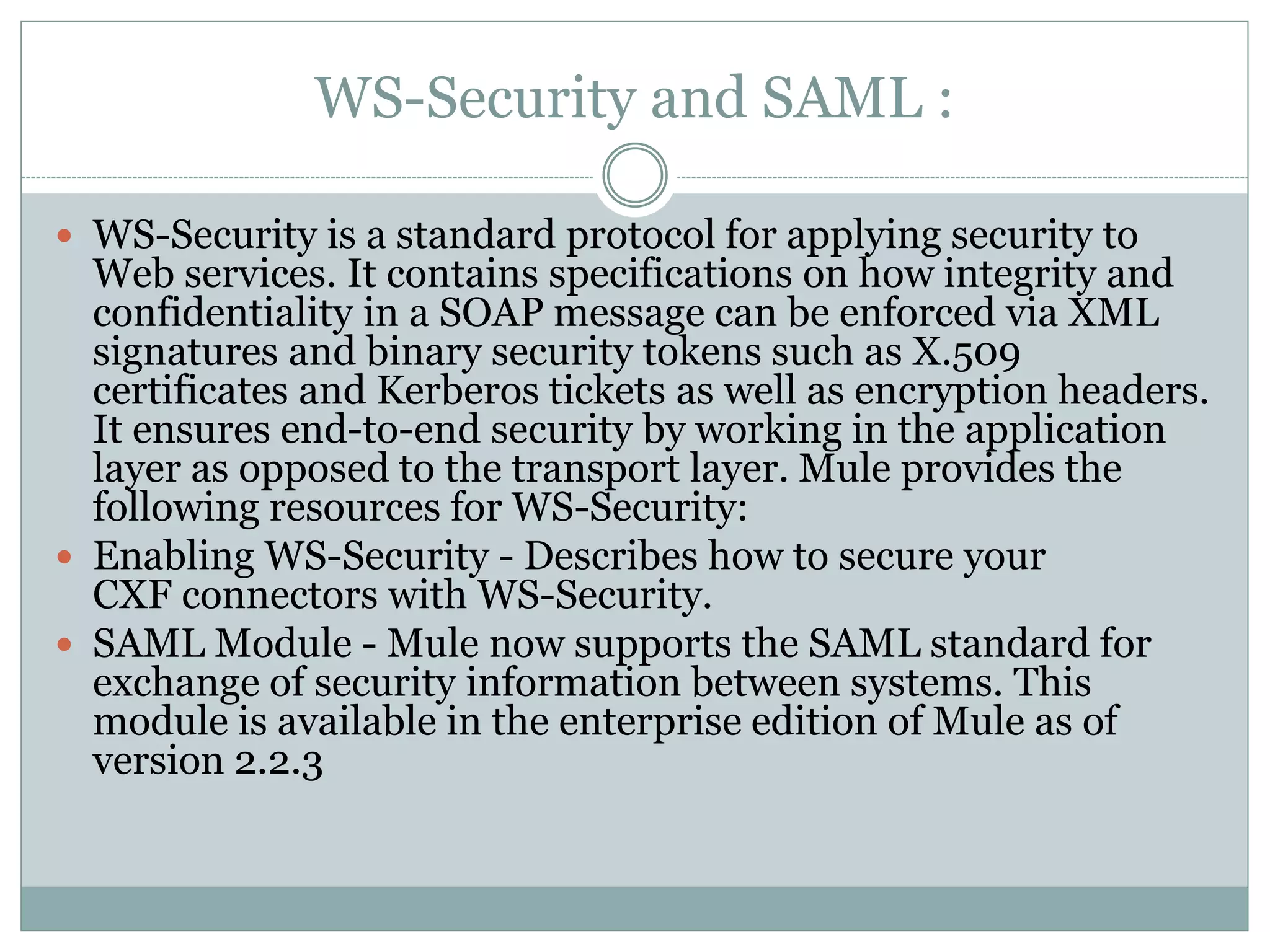 WS-Security and SAML :
 WS-Security is a standard protocol for applying security to
Web services. It contains specifications on how integrity and
confidentiality in a SOAP message can be enforced via XML
signatures and binary security tokens such as X.509
certificates and Kerberos tickets as well as encryption headers.
It ensures end-to-end security by working in the application
layer as opposed to the transport layer. Mule provides the
following resources for WS-Security:
 Enabling WS-Security - Describes how to secure your
CXF connectors with WS-Security.
 SAML Module - Mule now supports the SAML standard for
exchange of security information between systems. This
module is available in the enterprise edition of Mule as of
version 2.2.3
 