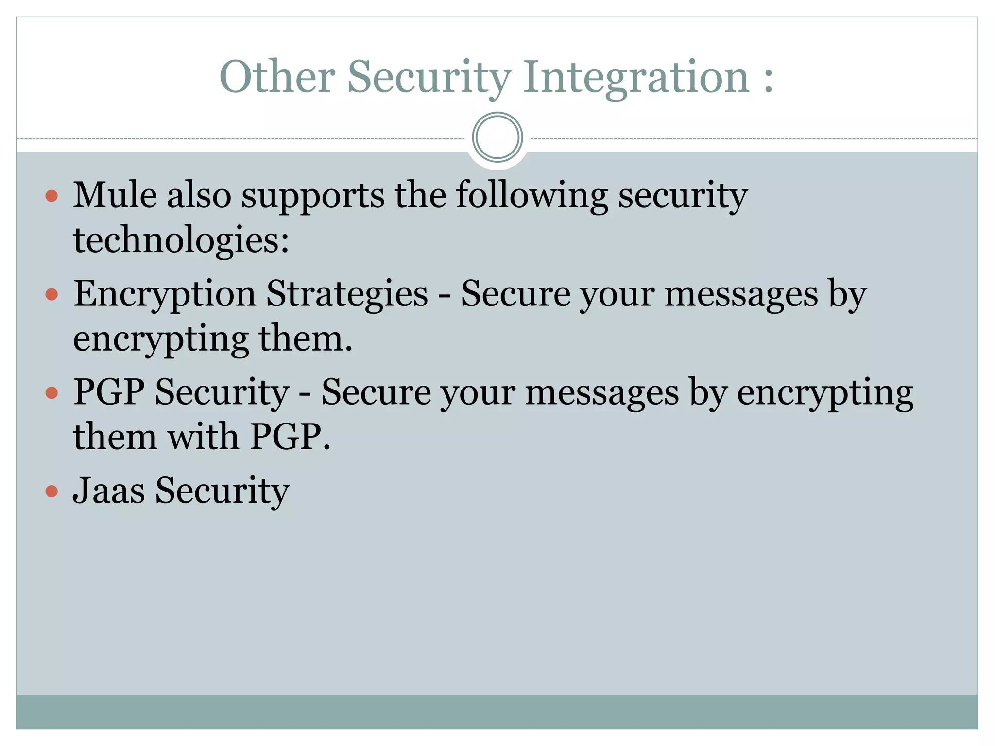 Other Security Integration :
 Mule also supports the following security
technologies:
 Encryption Strategies - Secure your messages by
encrypting them.
 PGP Security - Secure your messages by encrypting
them with PGP.
 Jaas Security
 