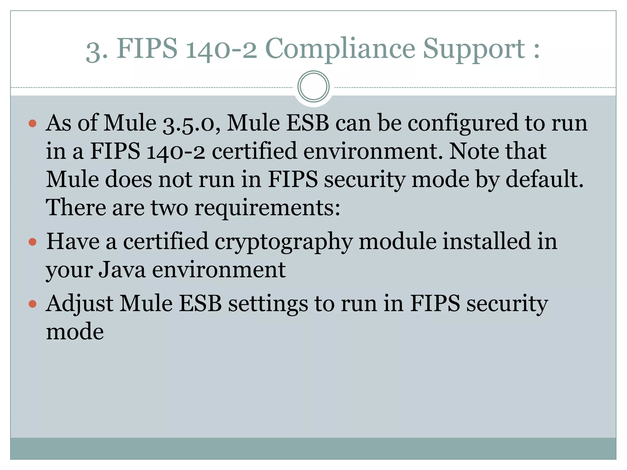 3. FIPS 140-2 Compliance Support :
 As of Mule 3.5.0, Mule ESB can be configured to run
in a FIPS 140-2 certified environment. Note that
Mule does not run in FIPS security mode by default.
There are two requirements:
 Have a certified cryptography module installed in
your Java environment
 Adjust Mule ESB settings to run in FIPS security
mode
 