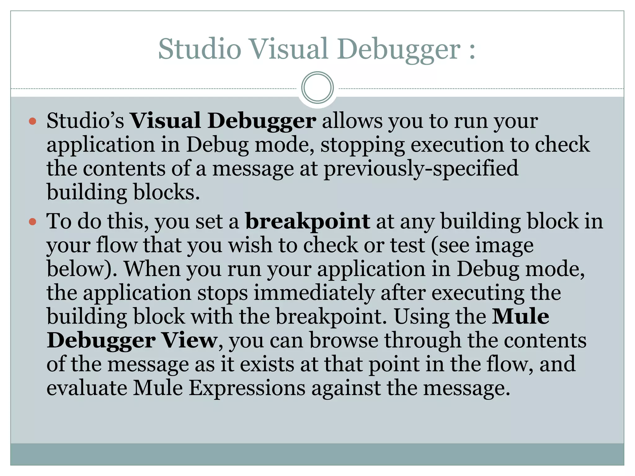 Studio Visual Debugger :
 Studio’s Visual Debugger allows you to run your
application in Debug mode, stopping execution to check
the contents of a message at previously-specified
building blocks.
 To do this, you set a breakpoint at any building block in
your flow that you wish to check or test (see image
below). When you run your application in Debug mode,
the application stops immediately after executing the
building block with the breakpoint. Using the Mule
Debugger View, you can browse through the contents
of the message as it exists at that point in the flow, and
evaluate Mule Expressions against the message.
 