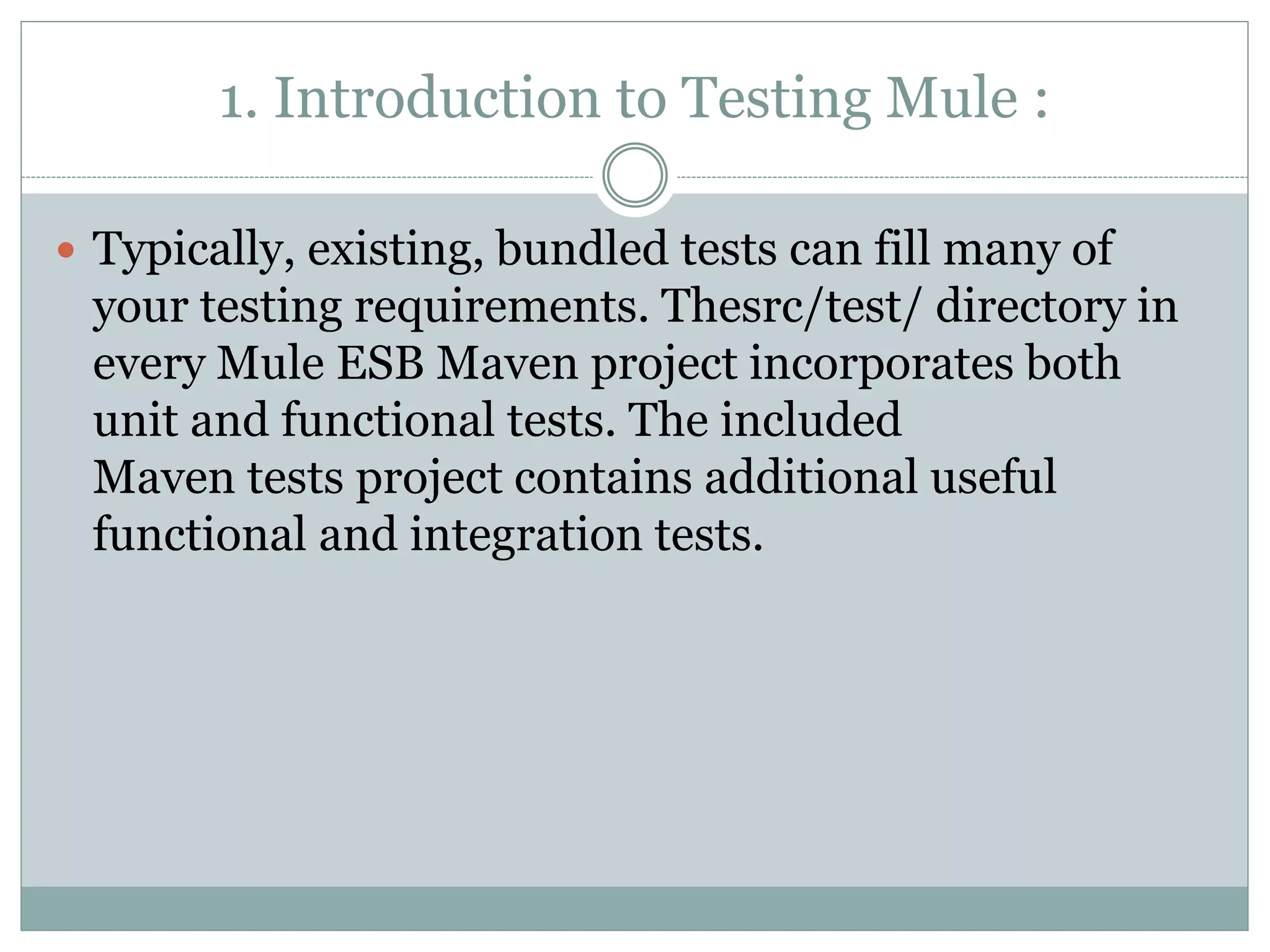 1. Introduction to Testing Mule :
 Typically, existing, bundled tests can fill many of
your testing requirements. Thesrc/test/ directory in
every Mule ESB Maven project incorporates both
unit and functional tests. The included
Maven tests project contains additional useful
functional and integration tests.
 