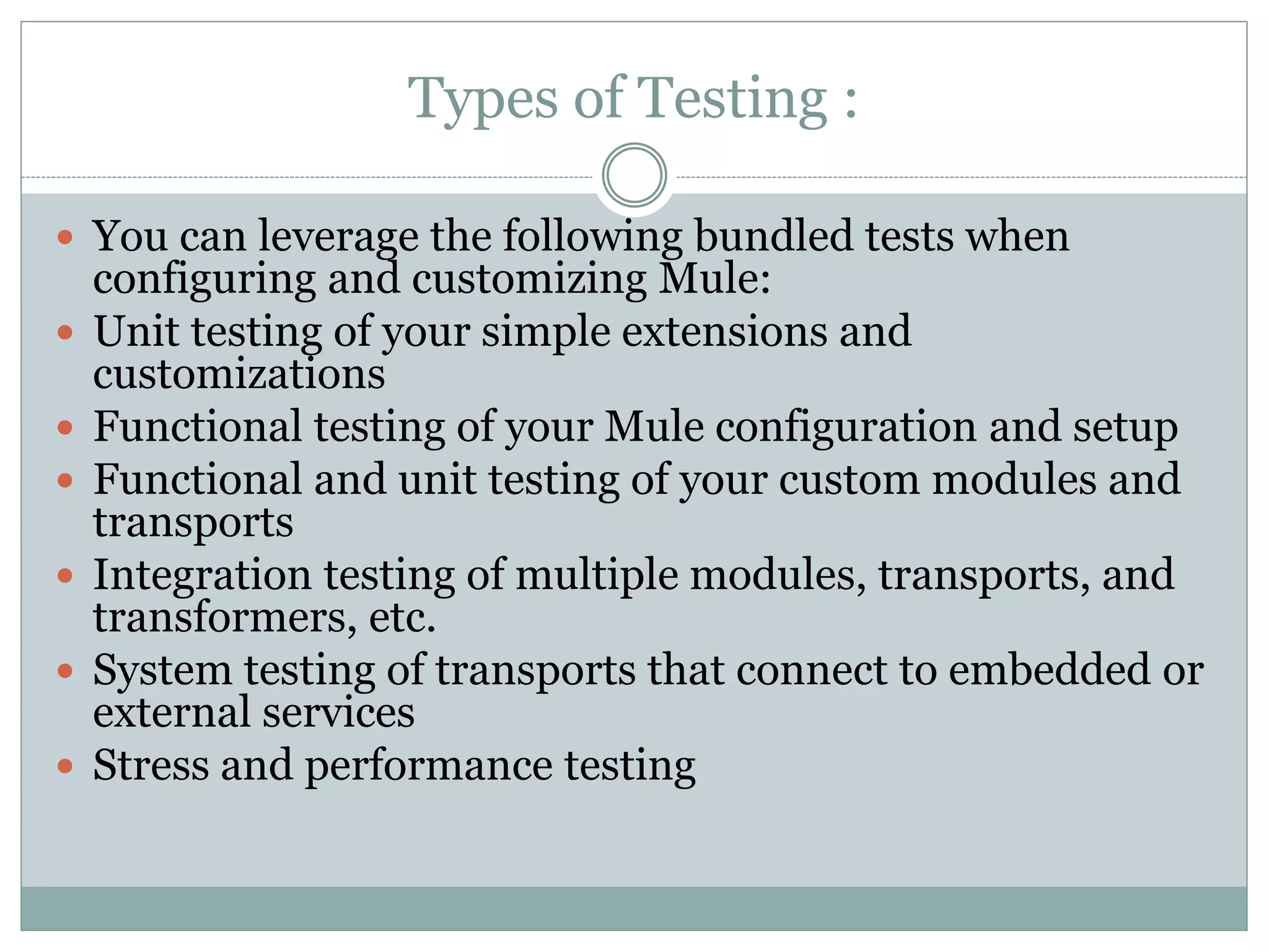 Types of Testing :
 You can leverage the following bundled tests when
configuring and customizing Mule:
 Unit testing of your simple extensions and
customizations
 Functional testing of your Mule configuration and setup
 Functional and unit testing of your custom modules and
transports
 Integration testing of multiple modules, transports, and
transformers, etc.
 System testing of transports that connect to embedded or
external services
 Stress and performance testing
 