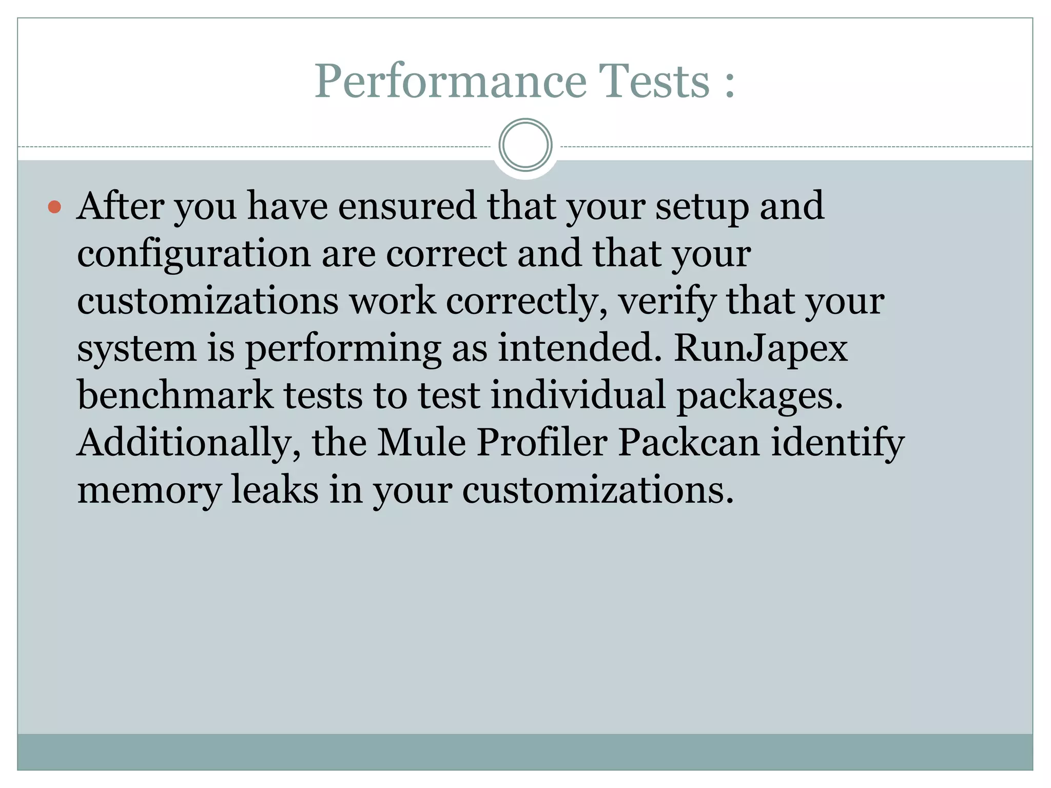 Performance Tests :
 After you have ensured that your setup and
configuration are correct and that your
customizations work correctly, verify that your
system is performing as intended. RunJapex
benchmark tests to test individual packages.
Additionally, the Mule Profiler Packcan identify
memory leaks in your customizations.
 