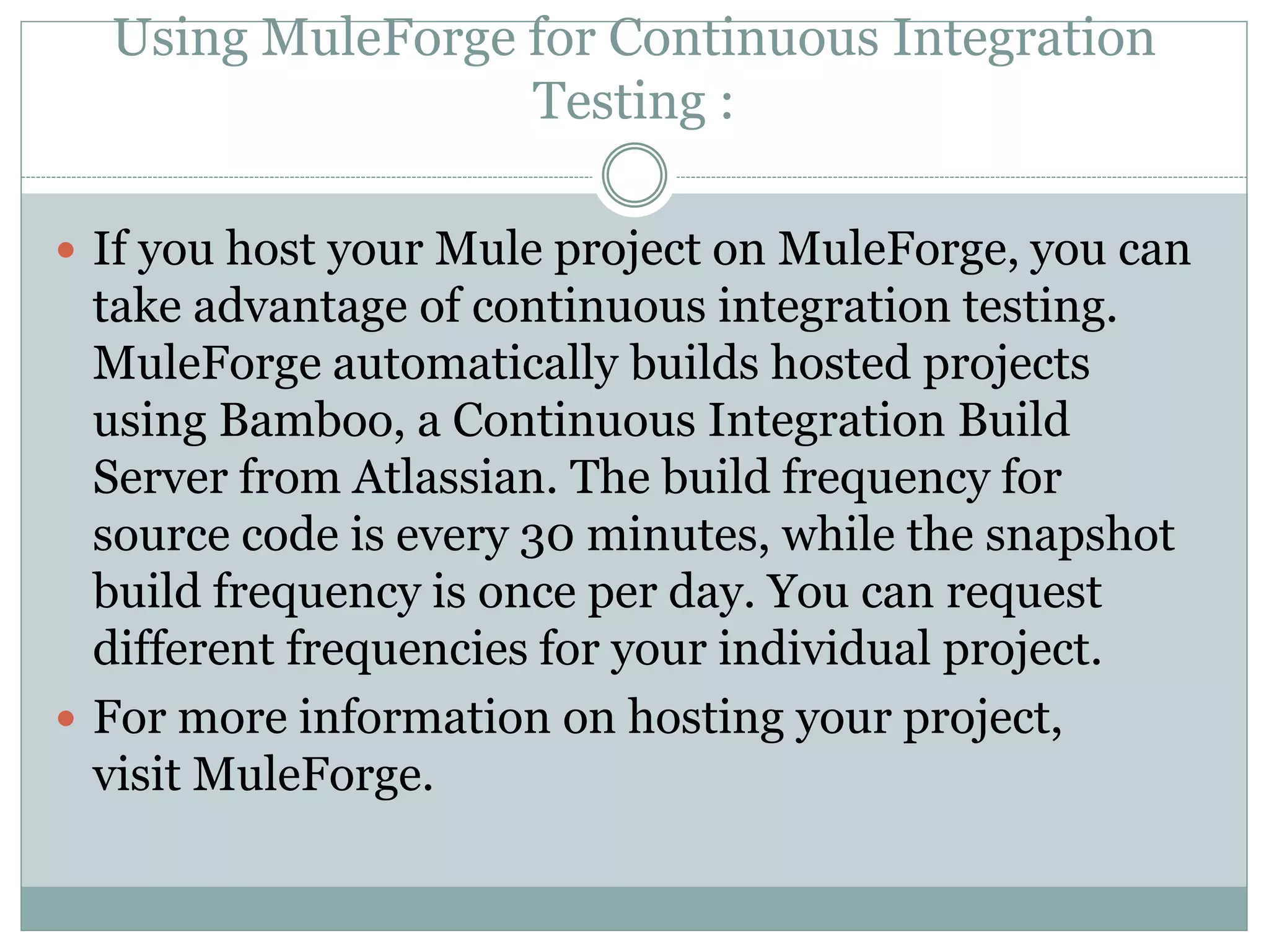 Using MuleForge for Continuous Integration
Testing :
 If you host your Mule project on MuleForge, you can
take advantage of continuous integration testing.
MuleForge automatically builds hosted projects
using Bamboo, a Continuous Integration Build
Server from Atlassian. The build frequency for
source code is every 30 minutes, while the snapshot
build frequency is once per day. You can request
different frequencies for your individual project.
 For more information on hosting your project,
visit MuleForge.
 