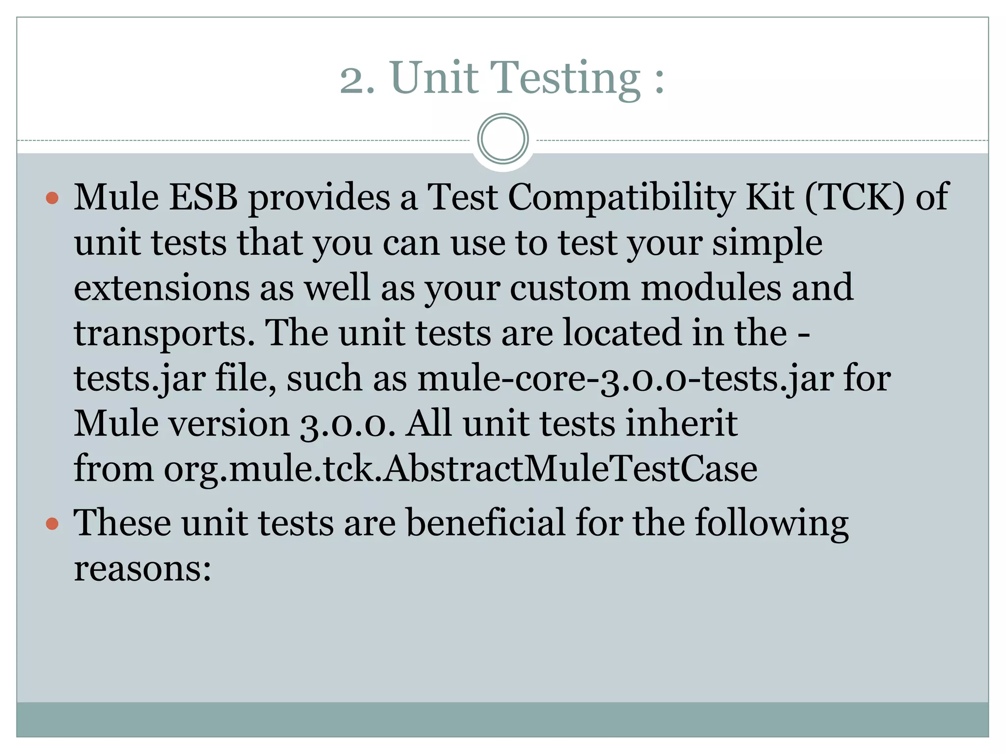 2. Unit Testing :
 Mule ESB provides a Test Compatibility Kit (TCK) of
unit tests that you can use to test your simple
extensions as well as your custom modules and
transports. The unit tests are located in the -
tests.jar file, such as mule-core-3.0.0-tests.jar for
Mule version 3.0.0. All unit tests inherit
from org.mule.tck.AbstractMuleTestCase
 These unit tests are beneficial for the following
reasons:
 