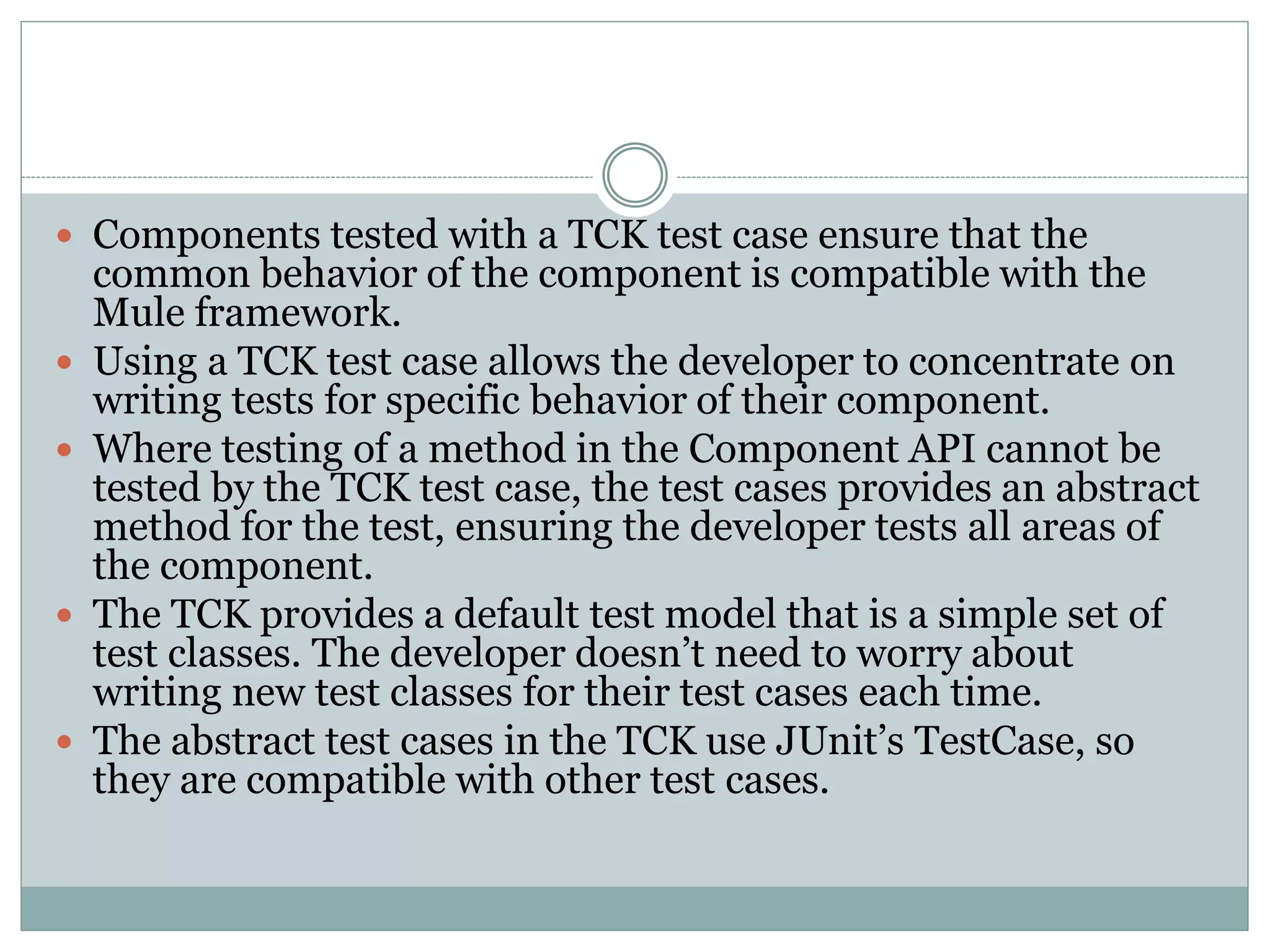 Components tested with a TCK test case ensure that the
common behavior of the component is compatible with the
Mule framework.
 Using a TCK test case allows the developer to concentrate on
writing tests for specific behavior of their component.
 Where testing of a method in the Component API cannot be
tested by the TCK test case, the test cases provides an abstract
method for the test, ensuring the developer tests all areas of
the component.
 The TCK provides a default test model that is a simple set of
test classes. The developer doesn’t need to worry about
writing new test classes for their test cases each time.
 The abstract test cases in the TCK use JUnit’s TestCase, so
they are compatible with other test cases.
 