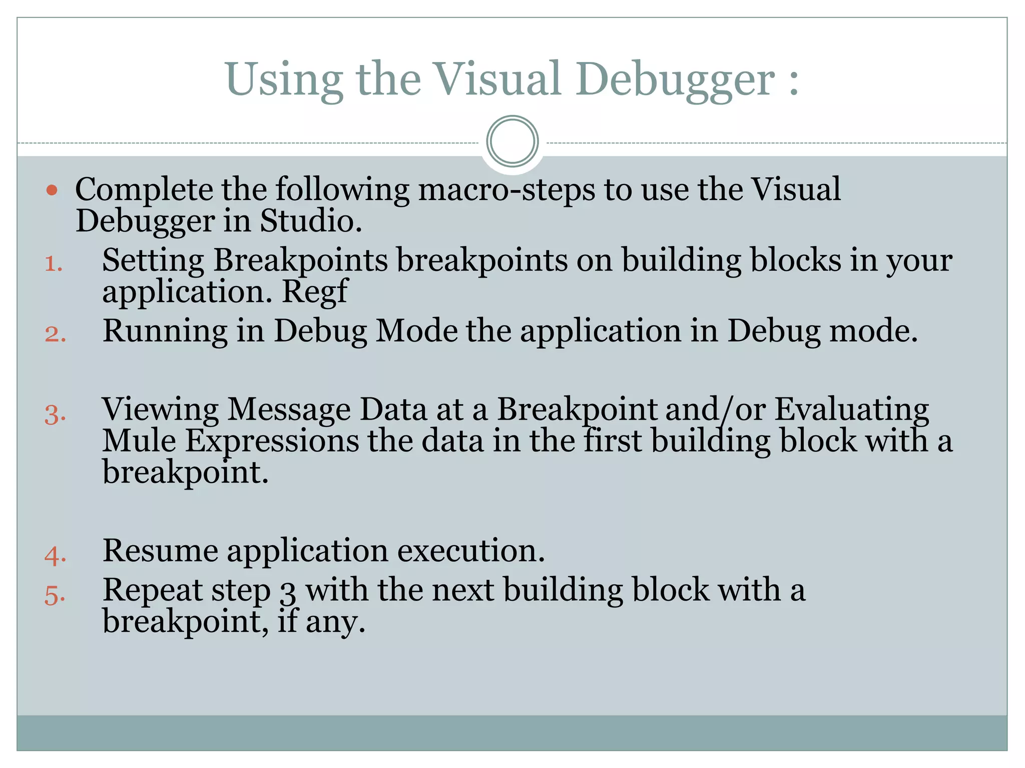 Using the Visual Debugger :
 Complete the following macro-steps to use the Visual
Debugger in Studio.
1. Setting Breakpoints breakpoints on building blocks in your
application. Regf
2. Running in Debug Mode the application in Debug mode.
3. Viewing Message Data at a Breakpoint and/or Evaluating
Mule Expressions the data in the first building block with a
breakpoint.
4. Resume application execution.
5. Repeat step 3 with the next building block with a
breakpoint, if any.
 