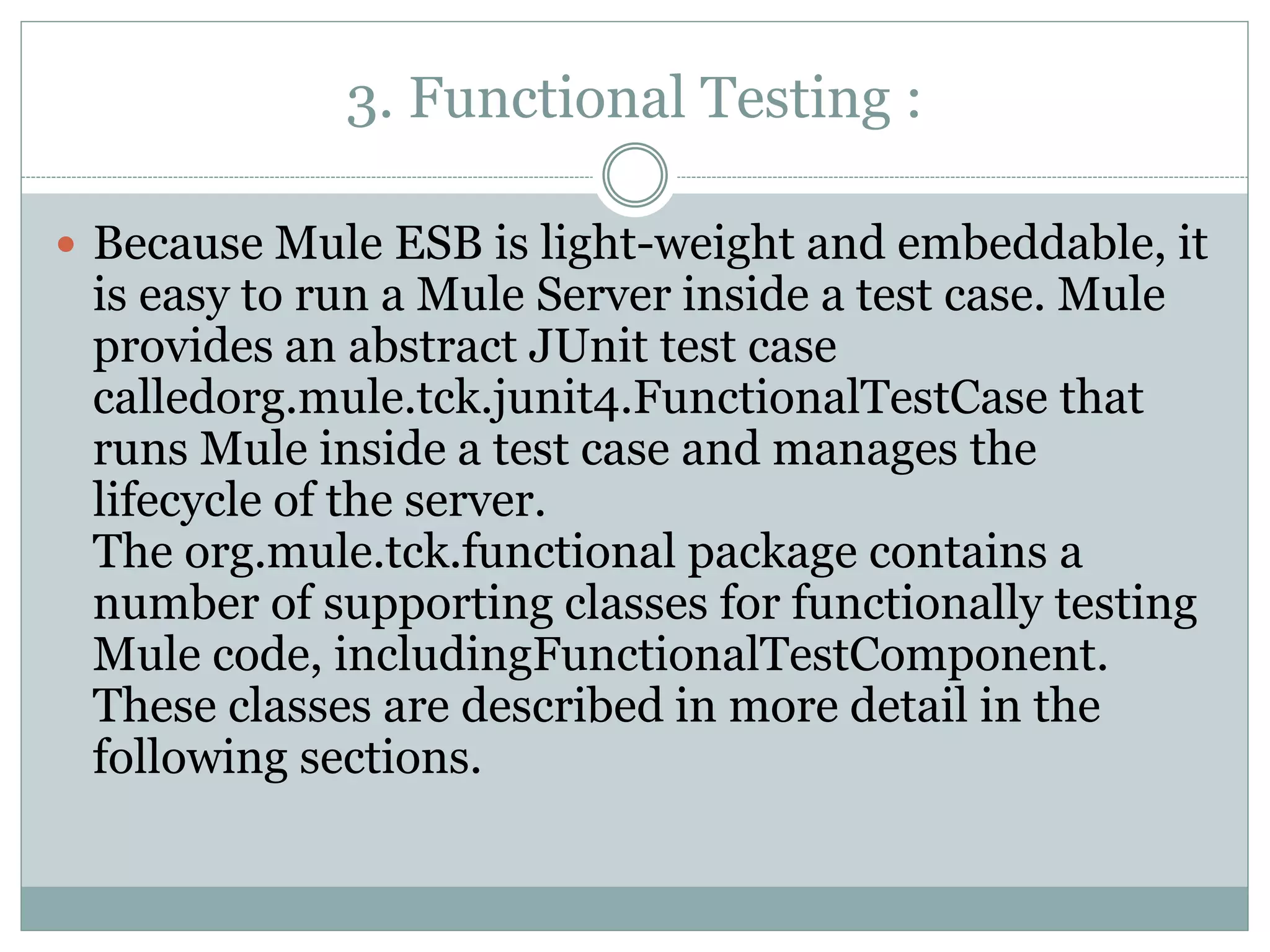 3. Functional Testing :
 Because Mule ESB is light-weight and embeddable, it
is easy to run a Mule Server inside a test case. Mule
provides an abstract JUnit test case
calledorg.mule.tck.junit4.FunctionalTestCase that
runs Mule inside a test case and manages the
lifecycle of the server.
The org.mule.tck.functional package contains a
number of supporting classes for functionally testing
Mule code, includingFunctionalTestComponent.
These classes are described in more detail in the
following sections.
 