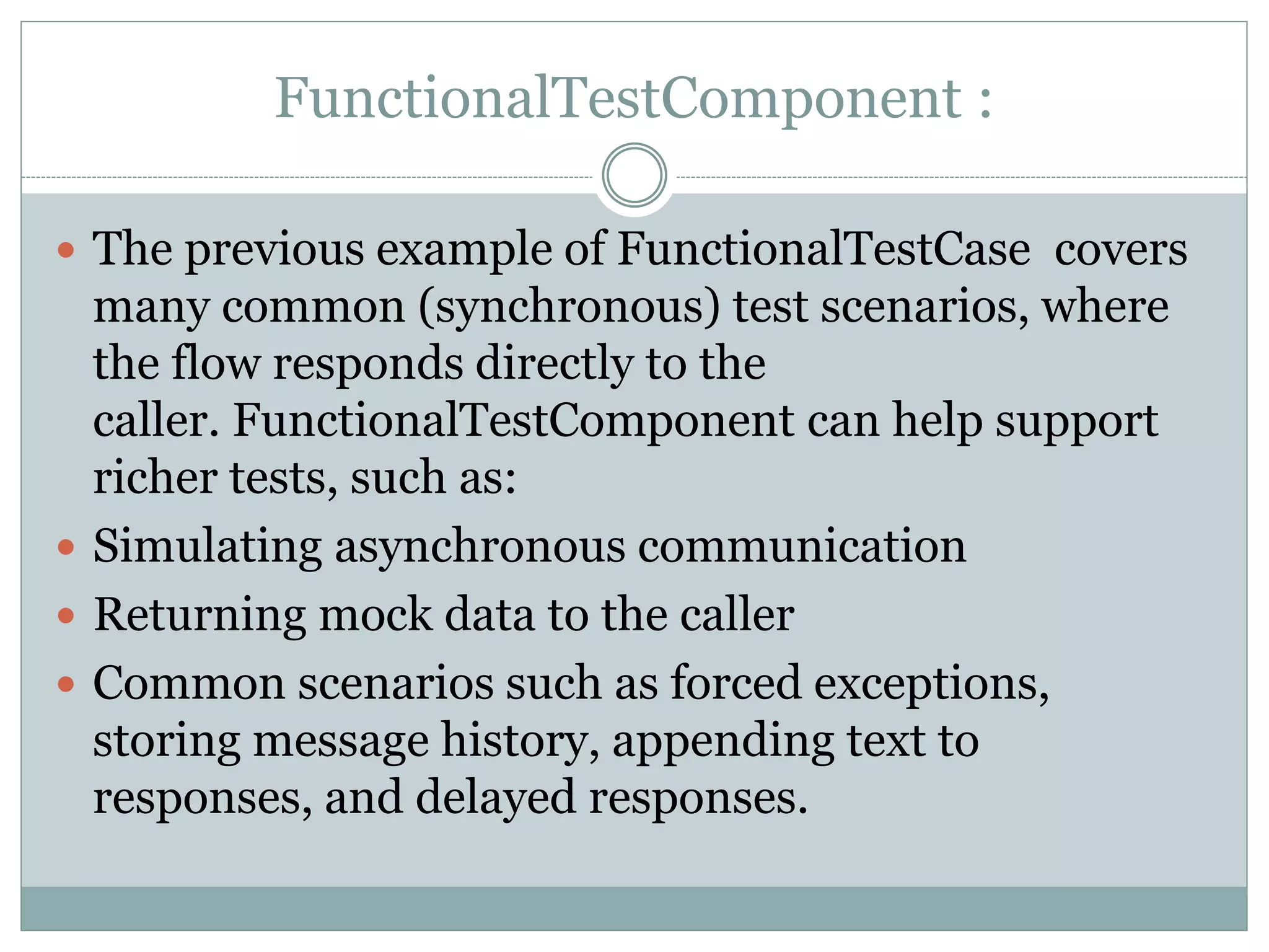FunctionalTestComponent :
 The previous example of FunctionalTestCase covers
many common (synchronous) test scenarios, where
the flow responds directly to the
caller. FunctionalTestComponent can help support
richer tests, such as:
 Simulating asynchronous communication
 Returning mock data to the caller
 Common scenarios such as forced exceptions,
storing message history, appending text to
responses, and delayed responses.
 