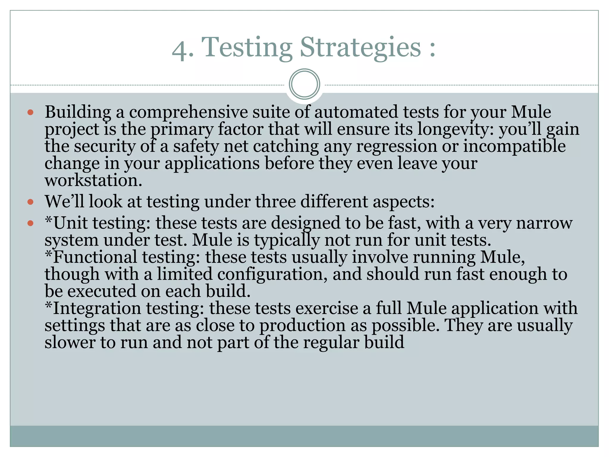 4. Testing Strategies :
 Building a comprehensive suite of automated tests for your Mule
project is the primary factor that will ensure its longevity: you’ll gain
the security of a safety net catching any regression or incompatible
change in your applications before they even leave your
workstation.
 We’ll look at testing under three different aspects:
 *Unit testing: these tests are designed to be fast, with a very narrow
system under test. Mule is typically not run for unit tests.
*Functional testing: these tests usually involve running Mule,
though with a limited configuration, and should run fast enough to
be executed on each build.
*Integration testing: these tests exercise a full Mule application with
settings that are as close to production as possible. They are usually
slower to run and not part of the regular build
 