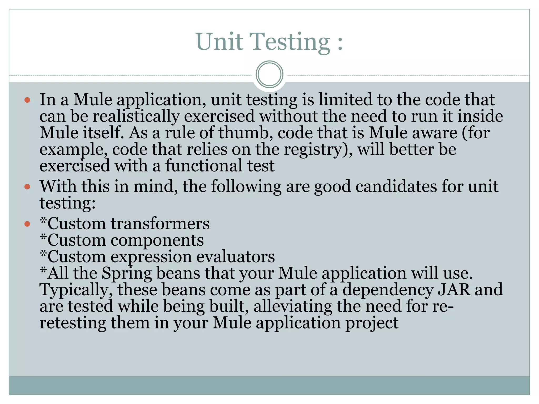 Unit Testing :
 In a Mule application, unit testing is limited to the code that
can be realistically exercised without the need to run it inside
Mule itself. As a rule of thumb, code that is Mule aware (for
example, code that relies on the registry), will better be
exercised with a functional test
 With this in mind, the following are good candidates for unit
testing:
 *Custom transformers
*Custom components
*Custom expression evaluators
*All the Spring beans that your Mule application will use.
Typically, these beans come as part of a dependency JAR and
are tested while being built, alleviating the need for re-
retesting them in your Mule application project
 