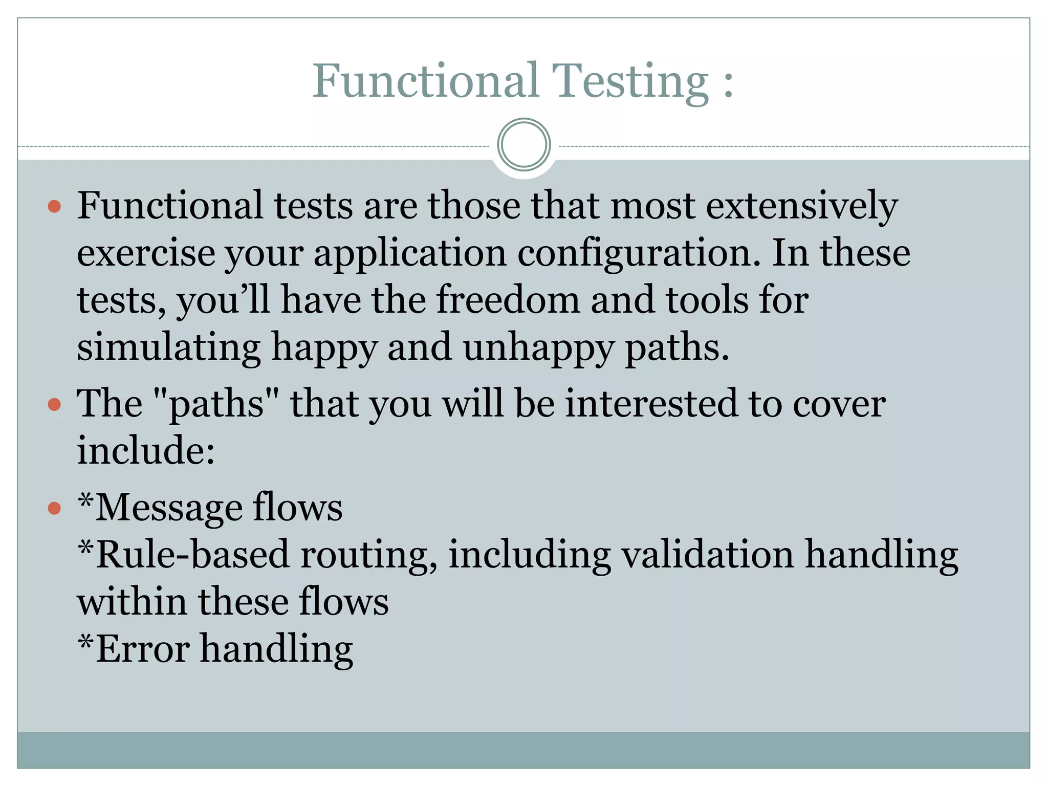 Functional Testing :
 Functional tests are those that most extensively
exercise your application configuration. In these
tests, you’ll have the freedom and tools for
simulating happy and unhappy paths.
 The "paths" that you will be interested to cover
include:
 *Message flows
*Rule-based routing, including validation handling
within these flows
*Error handling
 