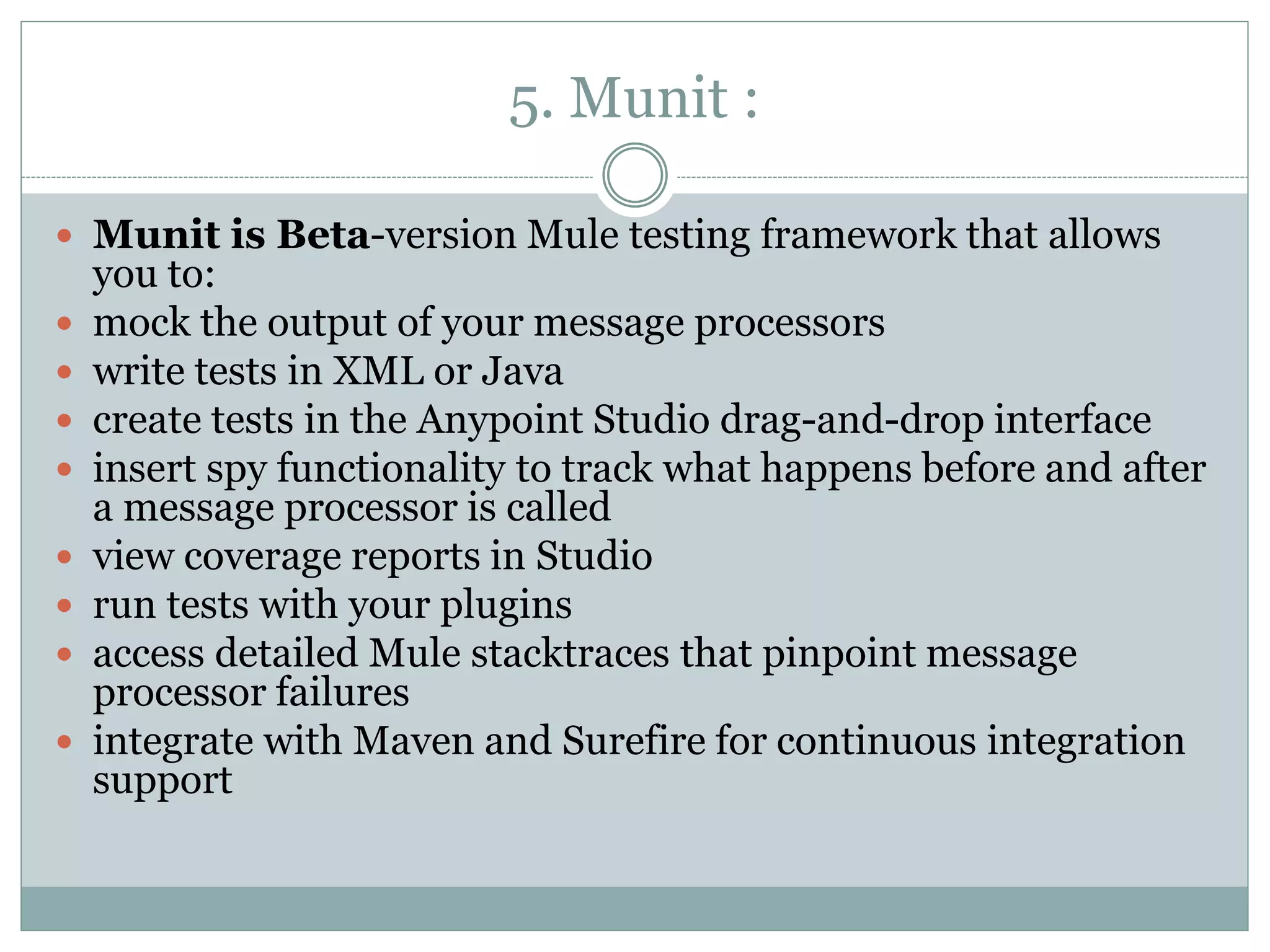 5. Munit :
 Munit is Beta-version Mule testing framework that allows
you to:
 mock the output of your message processors
 write tests in XML or Java
 create tests in the Anypoint Studio drag-and-drop interface
 insert spy functionality to track what happens before and after
a message processor is called
 view coverage reports in Studio
 run tests with your plugins
 access detailed Mule stacktraces that pinpoint message
processor failures
 integrate with Maven and Surefire for continuous integration
support
 
